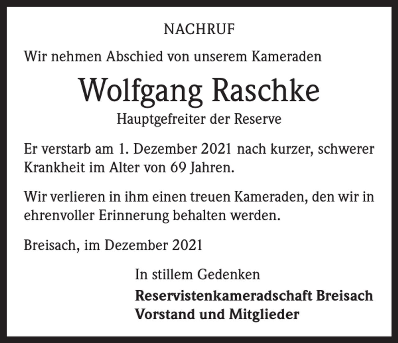 <p>NACHRUF<br />Wir nehmen Abschied von unserem Kameraden</p><p>Wolfgang Raschke<br />Hauptgefreiter der Reserve<br />Er verstarb am 1. Dezember 2021 nach kurzer, schwerer<br />Krankheit im Alter von 69 Jahren.<br />Wir verlieren in ihm einen treuen Kameraden, den wir in<br />ehrenvoller Erinnerung behalten werden.<br />Breisach, im Dezember 2021<br />In stillem Gedenken<br />Reservistenkameradschaft Breisach<br />Vorstand und Mitglieder</p>