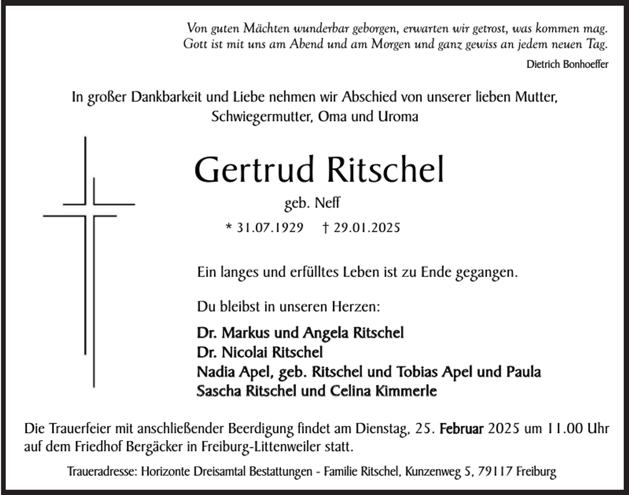 <p>Von guten Mächten wunderbar geborgen, erwarten wir getrost, was kommen mag.<br />Gott ist mit uns am Abend und am Morgen und ganz gewiss an jedem neuen Tag.<br />Dietrich Bonhoeffer</p><p>In großer Dankbarkeit und Liebe nehmen wir Abschied von unserer lieben Mutter,<br />Schwiegermutter, Oma und Uroma</p><p>Gertrud Ritschel<br />geb. Neff<br />* 31.07.1929</p><p>† 29.01.2025</p><p>Ein langes und erfülltes Leben ist zu Ende gegangen.<br />Du bleibst in unseren Herzen:<br />Dr. Markus und Angela Ritschel<br />Dr. Nicolai Ritschel<br />Nadia Apel, geb. Ritschel und Tobias Apel und Paula<br />Sascha Ritschel und Celina Kimmerle<br />Die Trauerfeier mit anschließender Beerdigung findet am Dienstag, 25. Februar 2025 um 11.00 Uhr<br />auf dem Friedhof Bergäcker in Freiburg-Littenweiler statt.<br />Traueradresse: Horizonte Dreisamtal Bestattungen - Familie Ritschel, Kunzenweg 5, 79117 Freiburg</p>