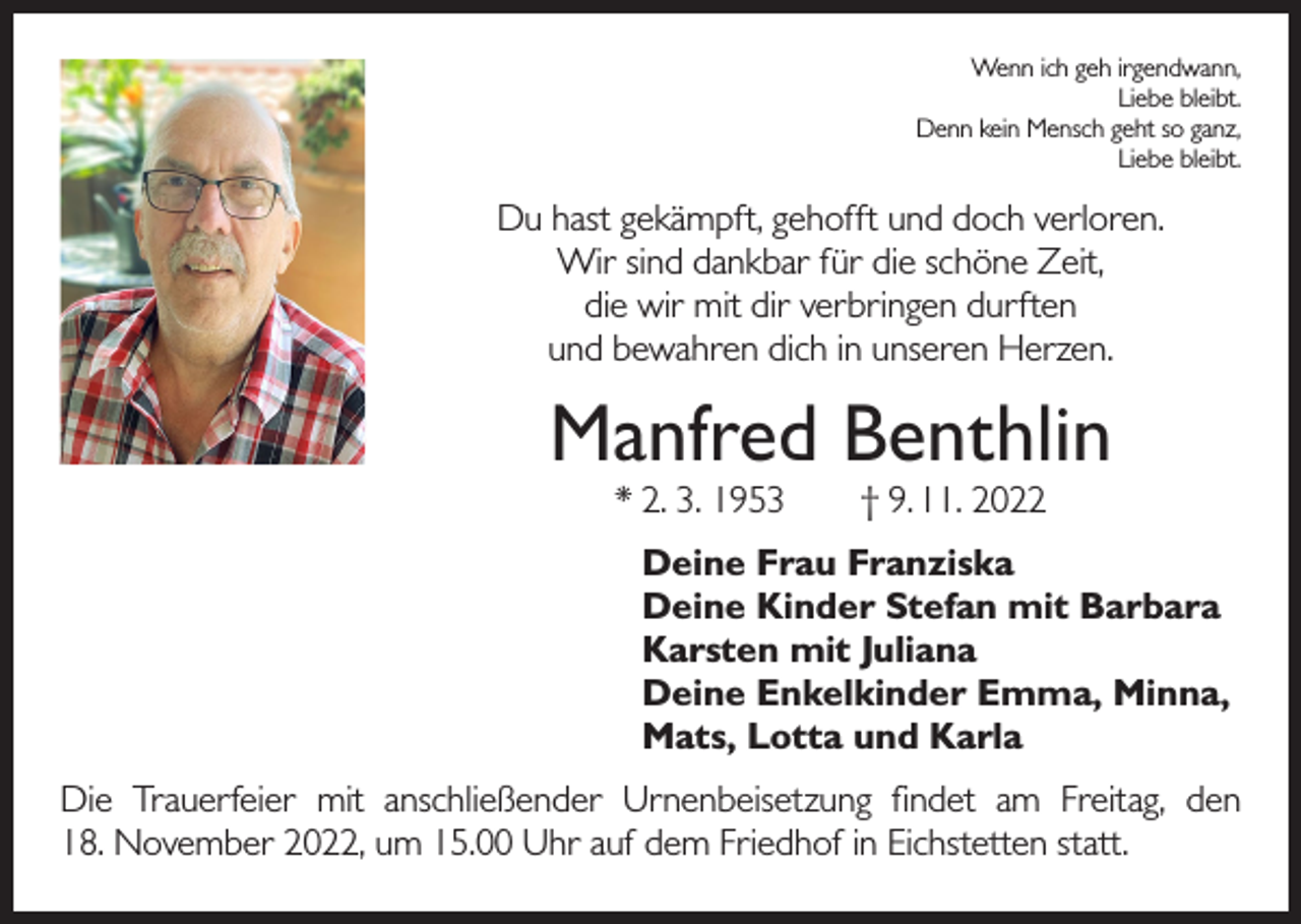 <p>Wenn ich geh irgendwann,<br />Liebe bleibt.<br />Denn kein Mensch geht so ganz,<br />Liebe bleibt.</p><p>Du hast gekämpft, gehofft und doch verloren.<br />Wir sind dankbar für die schöne Zeit,<br />die wir mit dir verbringen durften<br />und bewahren dich in unseren Herzen.</p><p>Manfred Benthlin<br />* 2. 3. 1953 † 9. 11. 2022</p><p>Deine Frau Franziska<br />Deine Kinder Stefan mit Barbara<br />Karsten mit Juliana<br />Deine Enkelkinder Emma, Minna,<br />Mats, Lotta und Karla<br />Die Trauerfeier mit anschließender Urnenbeisetzung findet am Freitag, den<br />18. November 2022, um 15.00 Uhr auf dem Friedhof in Eichstetten statt.</p>