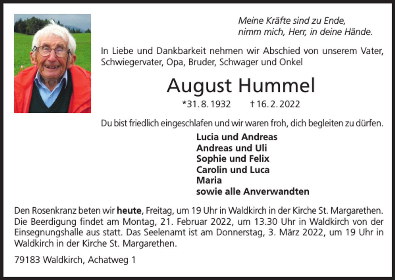 <p>Meine Kräfte sind zu Ende,<br />nimm mich, Herr, in deine Hände.<br />In Liebe und Dankbarkeit nehmen wir Abschied von unserem Vater,<br />Schwiegervater, Opa, Bruder, Schwager und Onkel</p><p>August Hummel<br />*31. 8. 1932 † 16. 2. 2022<br />Du bist friedlich eingeschlafen und wir waren froh, dich begleiten zu dürfen.<br />Lucia und Andreas<br />Andreas und Uli<br />Sophie und Felix<br />Carolin und Luca<br />Maria<br />sowie alle Anverwandten<br />Den Rosenkranz beten wir heute, Freitag, um 19 Uhr in Waldkirch in der Kirche St. Margarethen.<br />Die Beerdigung findet am Montag, 21. Februar 2022, um 13.30 Uhr in Waldkirch von der<br />Einsegnungshalle aus statt. Das Seelenamt ist am Donnerstag, 3. März 2022, um 19 Uhr in<br />Waldkirch in der Kirche St. Margarethen.<br />79183 Waldkirch, Achatweg 1</p>