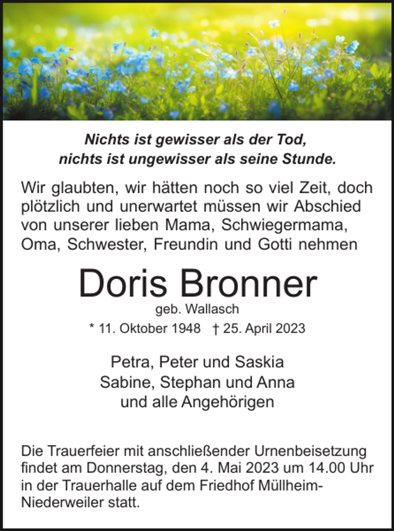 <p>Nichts ist gewisser als der Tod,<br />nichts ist ungewisser als seine Stunde.</p><p>Wir glaubten, wir hätten noch so viel Zeit, doch<br />plötzlich und unerwartet müssen wir Abschied<br />von unserer lieben Mama, Schwiegermama,<br />Oma, Schwester, Freundin und Gotti nehmen</p><p>Doris Bronner<br />geb. Wallasch<br />* 11. Oktober 1948 † 25. April 2023</p><p>Petra, Peter und Saskia<br />Sabine, Stephan und Anna<br />und alle Angehörigen<br />Die Trauerfeier mit anschließender Urnenbeisetzung<br />findet am Donnerstag, den 4. Mai 2023 um 14.00 Uhr<br />in der Trauerhalle auf dem Friedhof MüllheimNiederweiler statt.</p>