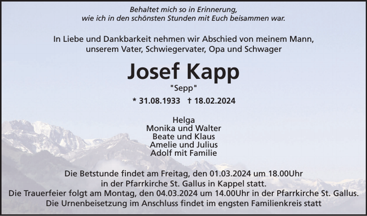 <p>Behaltet mich so in Erinnerung,<br />wie ich in den schönsten Stunden mit Euch beisammen war.</p><p>In Liebe und Dankbarkeit nehmen wir Abschied von meinem Mann,<br />unserem Vater, Schwiegervater, Opa und Schwager</p><p>Josef Kapp<br />"Sepp"<br />* 31.08.1933 † 18.02.2024<br />Helga<br />Monika und Walter<br />Beate und Klaus<br />Amelie und Julius<br />Adolf mit Familie<br />Die Betstunde findet am Freitag, den 01.03.2024 um 18.00Uhr<br />in der Pfarrkirche St. Gallus in Kappel statt.<br />Die Trauerfeier folgt am Montag, den 04.03.2024 um 14.00Uhr in der Pfarrkirche St. Gallus.<br />Die Urnenbeisetzung im Anschluss findet im engsten Familienkreis statt</p>