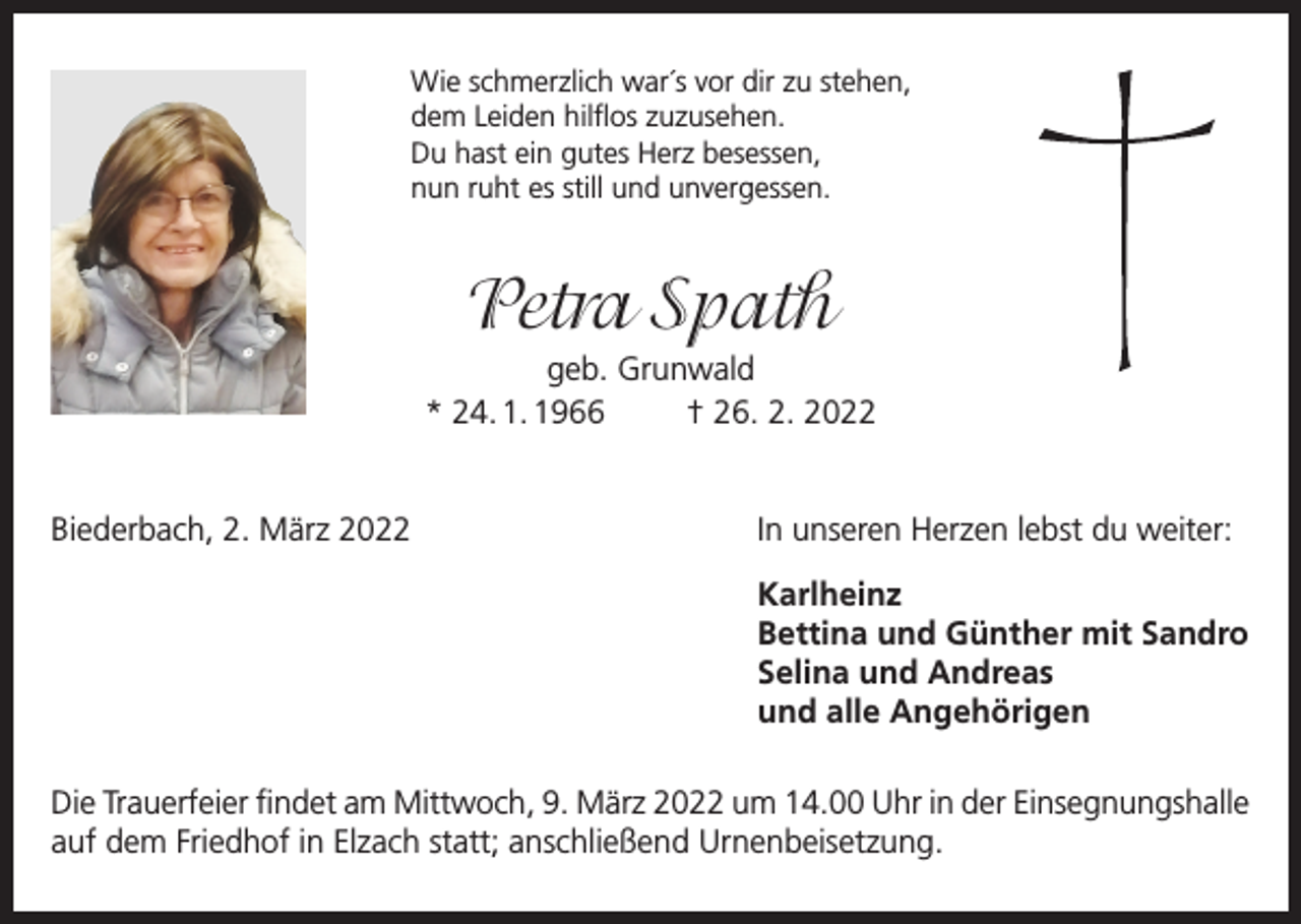 <p>Wie schmerzlich war´s vor dir zu stehen,<br />dem Leiden hilflos zuzusehen.<br />Du hast ein gutes Herz besessen,<br />nun ruht es still und unvergessen.</p><p>Petra Spath<br />geb. Grunwald<br />* 24. 1. 1966<br />† 26. 2. 2022</p><p>Biederbach, 2. März 2022</p><p>In unseren Herzen lebst du weiter:</p><p>Karlheinz</p><p>Bettina und Günther mit Sandro</p><p>Selina und Andreas</p><p>und alle Angehörigen<br />Die Trauerfeier findet am Mittwoch, 9. März 2022 um 14.00 Uhr in der Einsegnungshalle<br />auf dem Friedhof in Elzach statt; anschließend Urnenbeisetzung.</p>