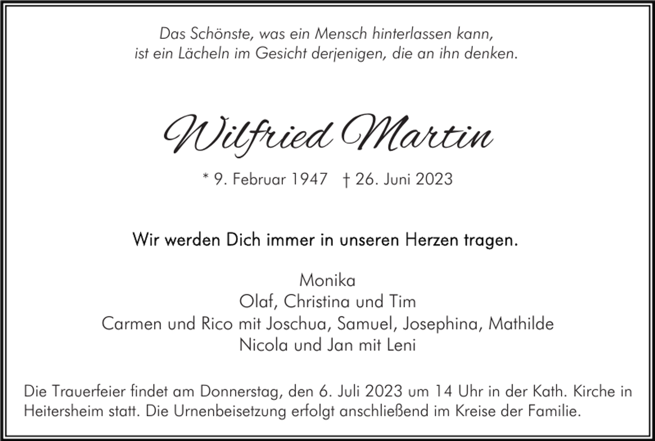 <p>Das Schönste, was ein Mensch hinterlassen kann,<br />ist ein Lächeln im Gesicht derjenigen, die an ihn denken.</p><p>Wilfried Martin<br />* 9. Februar 1947 † 26. Juni 2023</p><p>Monika<br />Olaf, Christina und Tim<br />Carmen und Rico mit Joschua, Samuel, Josephina, Mathilde<br />Nicola und Jan mit Leni<br />Die Trauerfeier findet am Donnerstag, den 6. Juli 2023 um 14 Uhr in der Kath. Kirche in<br />Heitersheim statt. Die Urnenbeisetzung erfolgt anschließend im Kreise der Familie.</p>