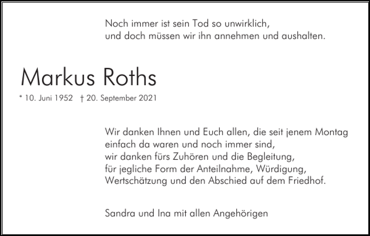 <p>Noch immer ist sein Tod so unwirklich,<br />und doch müssen wir ihn annehmen und aushalten.</p><p>Markus Roths<br />* 10. Juni 1952 † 20. September 2021</p><p>Wir danken Ihnen und Euch allen, die seit jenem Montag<br />einfach da waren und noch immer sind,<br />wir danken fürs Zuhören und die Begleitung,<br />für jegliche Form der Anteilnahme, Würdigung,<br />Wertschätzung und den Abschied auf dem Friedhof.<br />Sandra und Ina mit allen Angehörigen</p>