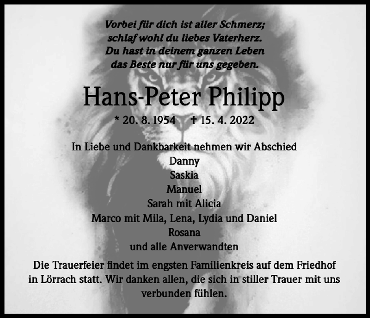 <p>Vorbei für dich ist aller Schmerz;<br />schlaf wohl du liebes Vaterherz.<br />Du hast in deinem ganzen Leben<br />das Beste nur für uns gegeben.</p><p>Hans-Peter Philipp<br />* 20. 8. 1954</p><p>† 15. 4. 2022</p><p>In Liebe und Dankbarkeit nehmen wir Abschied<br />Danny<br />Saskia<br />Manuel<br />Sarah mit Alicia<br />Marco mit Mila, Lena, Lydia und Daniel<br />Rosana<br />und alle Anverwandten<br />Die Trauerfeier findet im engsten Familienkreis auf dem Friedhof<br />in Lörrach statt. Wir danken allen, die sich in stiller Trauer mit uns<br />verbunden fühlen.</p>