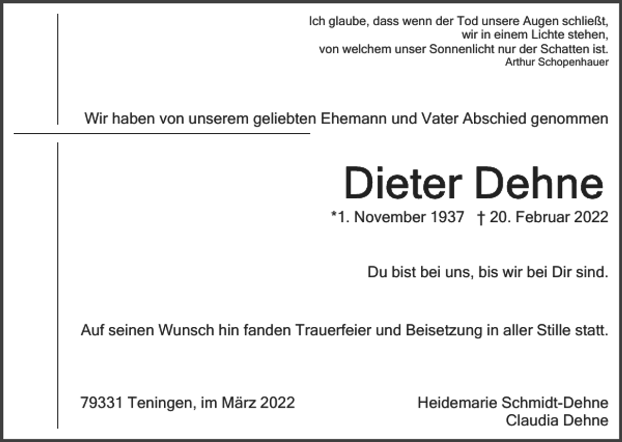 <p>Ich glaube, dass wenn der Tod unsere Augen schließt,<br />wir in einem Lichte stehen,<br />von welchem unser Sonnenlicht nur der Schatten ist.<br />Arthur Schopenhauer</p><p>Wir haben von unserem geliebten Ehemann und Vater Abschied genommen</p><p>*1. November 1937 † 20. Februar 2022<br />Du bist bei uns, bis wir bei Dir sind.</p><p>Auf seinen Wunsch hin fanden Trauerfeier und Beisetzung in aller Stille statt.</p><p>79331 Teningen, im März 2022</p><p>Heidemarie Schmidt-Dehne<br />Claudia Dehne</p>