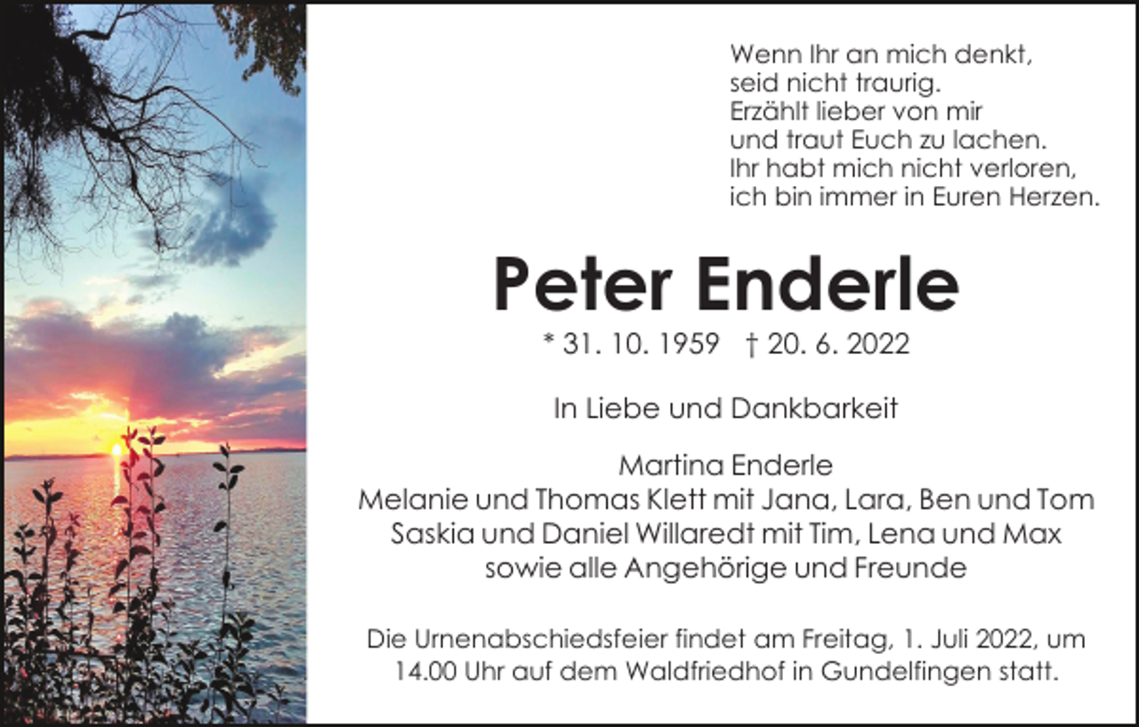 <p>Wenn Ihr an mich denkt,<br />seid nicht traurig.<br />Erzählt lieber von mir<br />und traut Euch zu lachen.<br />Ihr habt mich nicht verloren,<br />ich bin immer in Euren Herzen.</p><p>Peter Enderle<br />* 31. 10. 1959 † 20. 6. 2022<br />In Liebe und Dankbarkeit<br />Martina Enderle<br />Melanie und Thomas Klett mit Jana, Lara, Ben und Tom<br />Saskia und Daniel Willaredt mit Tim, Lena und Max<br />sowie alle Angehörige und Freunde<br />Die Urnenabschiedsfeier findet am Freitag, 1. Juli 2022, um<br />14.00 Uhr auf dem Waldfriedhof in Gundelfingen statt.</p>