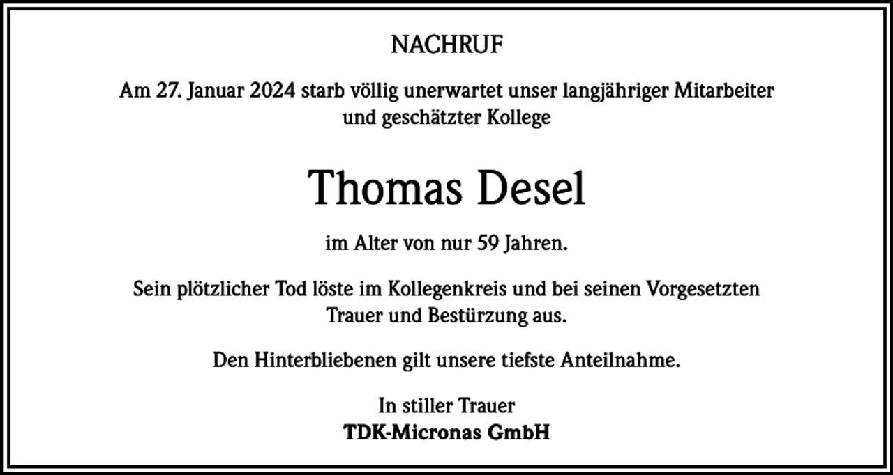 <p>NACHRUF<br />Am 27. Januar 2024 starb völlig unerwartet unser langjähriger Mitarbeiter<br />und geschätzter Kollege</p><p>Thomas Desel<br />im Alter von nur 59 Jahren.<br />Sein plötzlicher Tod löste im Kollegenkreis und bei seinen Vorgesetzten<br />Trauer und Bestürzung aus.<br />Den Hinterbliebenen gilt unsere tiefste Anteilnahme.<br />In stiller Trauer<br />TDK-Micronas GmbH</p>