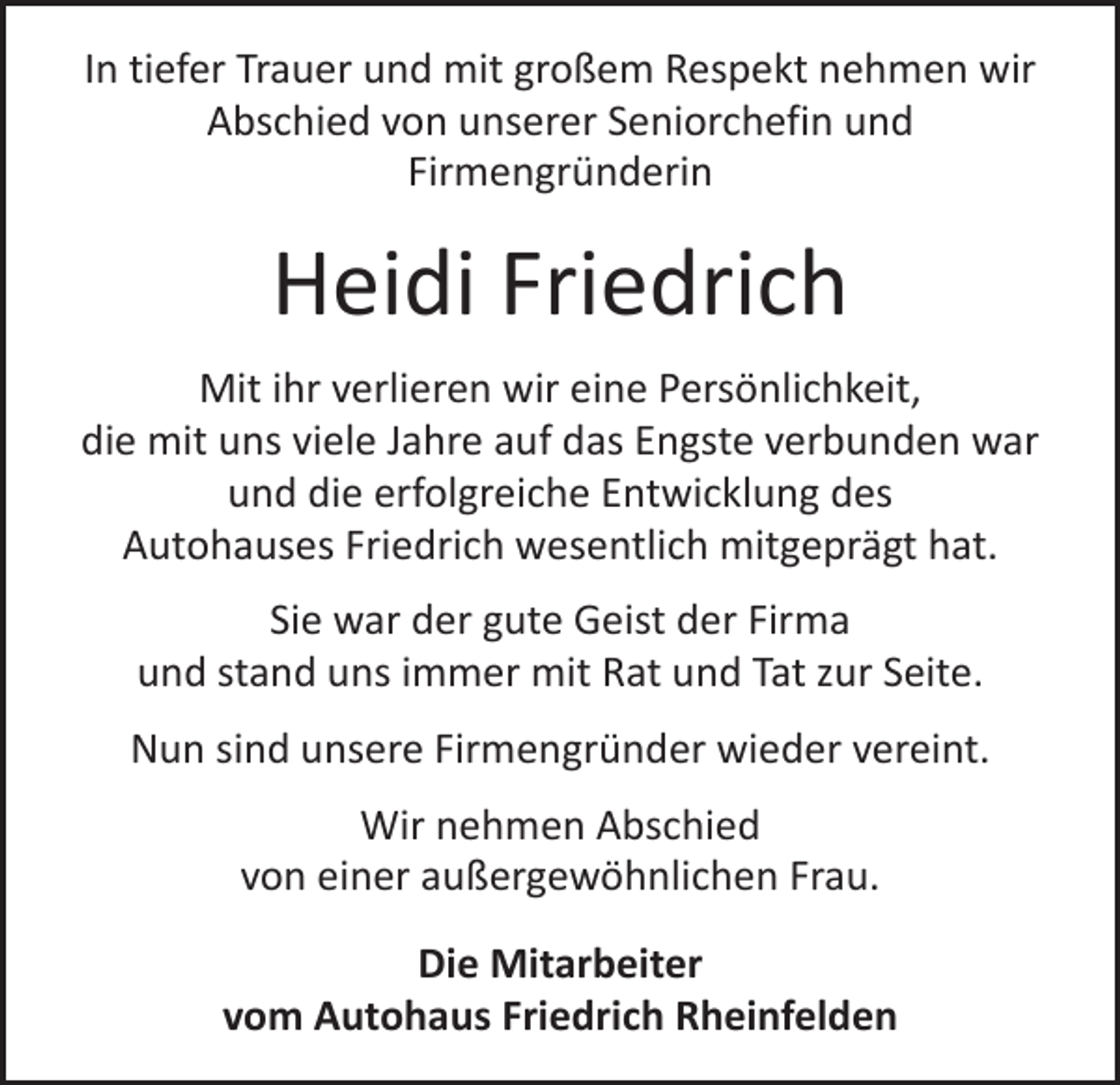 <p>In tiefer Trauer und mit großem Respekt nehmen wir<br />Abschied von unserer Seniorchefin und<br />­Firmengründerin</p><p>Heidi Friedrich<br />Mit ihr verlieren wir eine Persönlichkeit,<br />die mit uns viele Jahre auf das Engste verbunden war<br />und die erfolgreiche Entwicklung des<br />Autohauses Friedrich wesentlich mitgeprägt hat.<br />Sie war der gute Geist der Firma<br />und stand uns immer mit Rat und Tat zur Seite.<br />Nun sind unsere Firmengründer wieder vereint.<br />Wir nehmen Abschied<br />von einer außergewöhnlichen Frau.<br />Die Mitarbeiter<br />vom Autohaus Friedrich Rheinfelden</p>