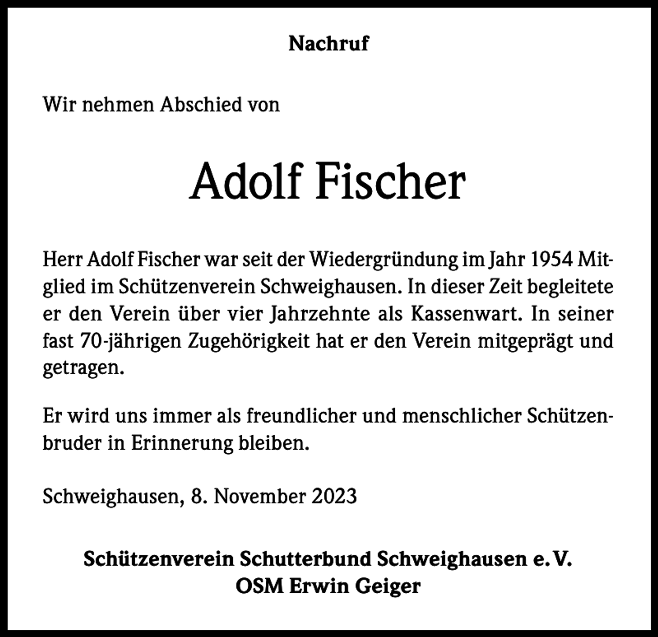 <p>Nachruf<br />Wir nehmen Abschied von</p><p>Adolf Fischer<br />Herr Adolf Fischer war seit der Wiedergründung im Jahr 1954 Mitglied im Schützenverein Schweighausen. In dieser Zeit begleitete<br />er den Verein über vier Jahrzehnte als Kassenwart. In seiner<br />fast 70-jährigen Zugehörigkeit hat er den Verein mitgeprägt und<br />getragen.<br />Er wird uns immer als freundlicher und menschlicher Schützenbruder in Erinnerung bleiben.<br />Schweighausen, 8. November 2023<br />Schützenverein Schutterbund Schweighausen e. V.<br />OSM Erwin Geiger</p>