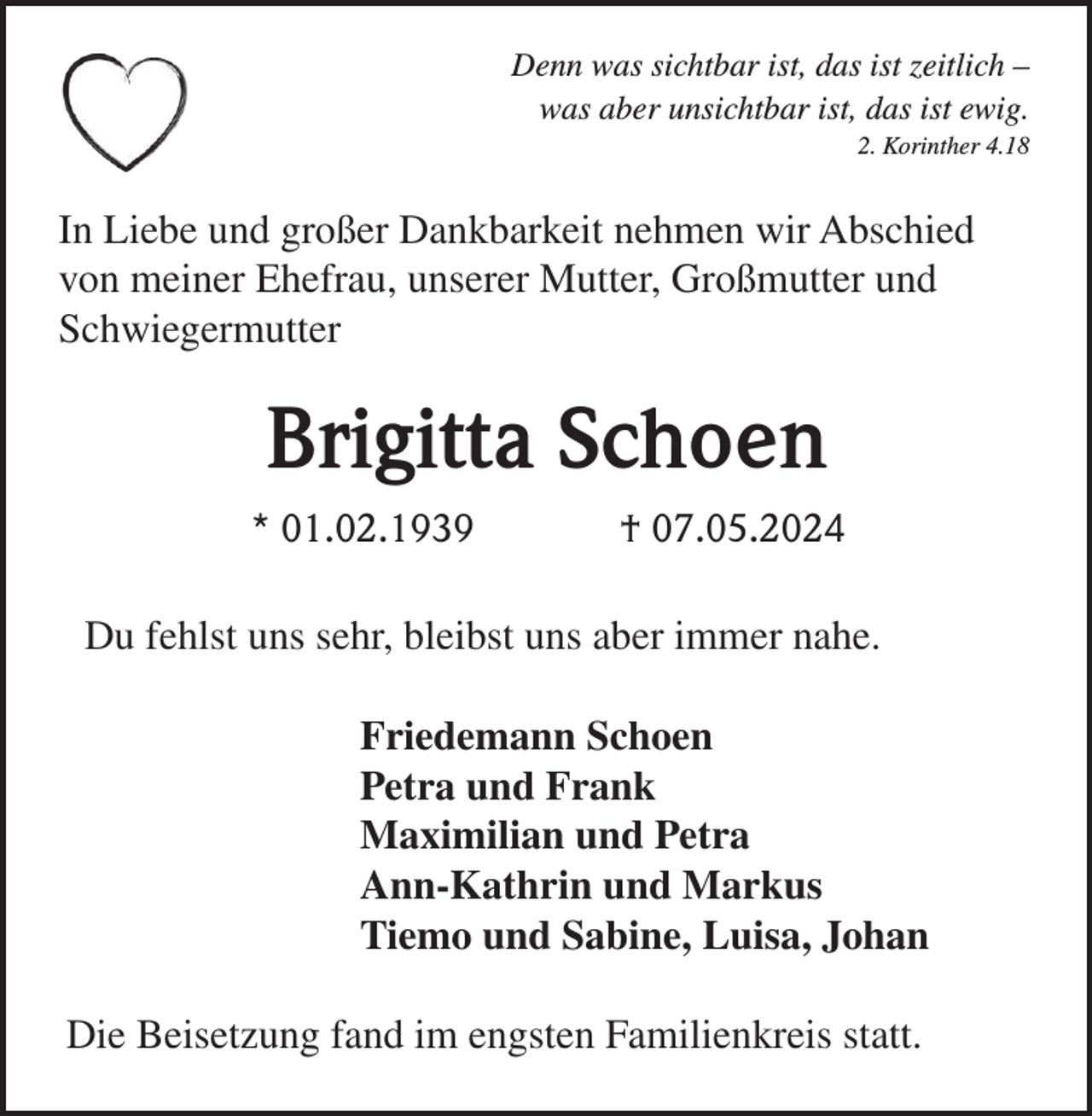 <p>Denn was sichtbar ist, das ist zeitlich –<br />was aber unsichtbar ist, das ist ewig.<br />2. Korinther 4.18</p><p>In Liebe und großer Dankbarkeit nehmen wir Abschied<br />von meiner Ehefrau, unserer Mutter, Großmutter und<br />Schwiegermutter</p><p>Brigitta Schoen<br />* 01.02.1939</p><p>† 07.05.2024</p><p>Du fehlst uns sehr, bleibst uns aber immer nahe.<br />Friedemann Schoen<br />Petra und Frank<br />Maximilian und Petra<br />Ann-Kathrin und Markus<br />Tiemo und Sabine, Luisa, Johan<br />Die Beisetzung fand im engsten Familienkreis statt.</p>