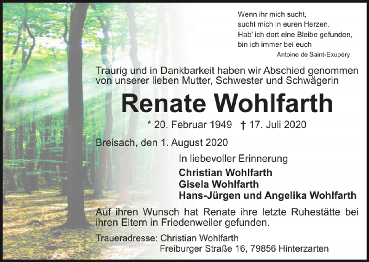 <p>Wenn ihr mich sucht,<br />sucht mich in euren Herzen.<br />Hab' ich dort eine Bleibe gefunden,<br />bin ich immer bei euch<br />Antoine de Saint-Exupéry</p><p>Traurig und in Dankbarkeit haben wir Abschied genommen<br />von unserer lieben Mutter, Schwester und Schwägerin</p><p>Renate Wohlfarth<br />* 20. Februar 1949 † 17. Juli 2020<br />Breisach, den 1. August 2020<br />In liebevoller Erinnerung<br />Christian Wohlfarth<br />Gisela Wohlfarth<br />Hans-Jürgen und Angelika Wohlfarth<br />Auf ihren Wunsch hat Renate ihre letzte Ruhestätte bei<br />ihren Eltern in Friedenweiler gefunden.<br />Traueradresse: Christian Wohlfarth<br />Freiburger Straße 16, 79856 Hinterzarten</p>