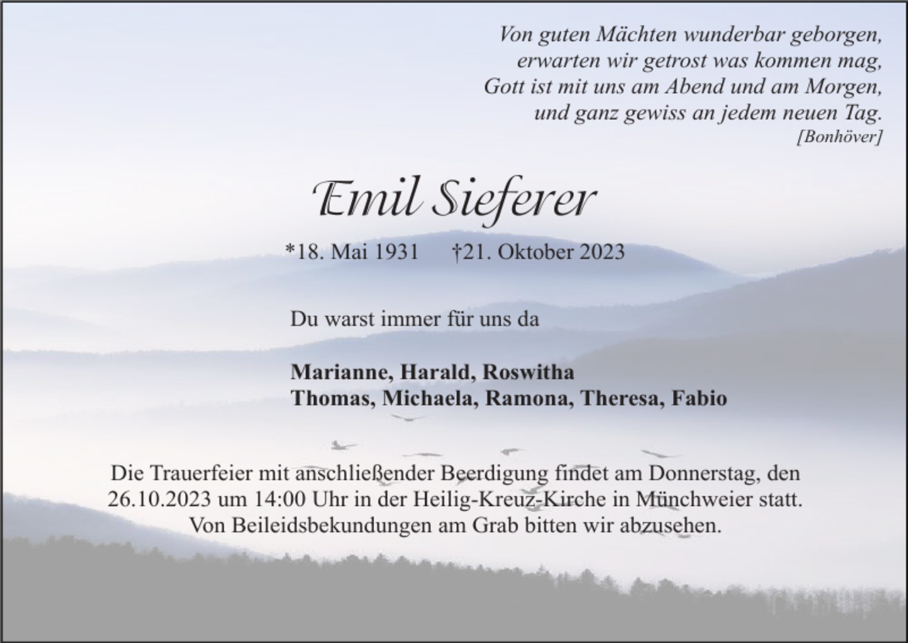 <p>Von guten Mächten wunderbar geborgen,<br />erwarten wir getrost was kommen mag,<br />Gott ist mit uns am Abend und am Morgen,<br />und ganz gewiss an jedem neuen Tag.<br />[Bonhöver]</p><p>Emil Sieferer<br />*18. Mai 1931</p><p>†21. Oktober 2023</p><p>Du warst immer für uns da<br />Marianne, Harald, Roswitha<br />Thomas, Michaela, Ramona, Theresa, Fabio<br />Die Trauerfeier mit anschließender Beerdigung findet am Donnerstag, den<br />26.10.2023 um 14:00 Uhr in der Heilig-Kreuz-Kirche in Münchweier statt.<br />Von Beileidsbekundungen am Grab bitten wir abzusehen.</p>
