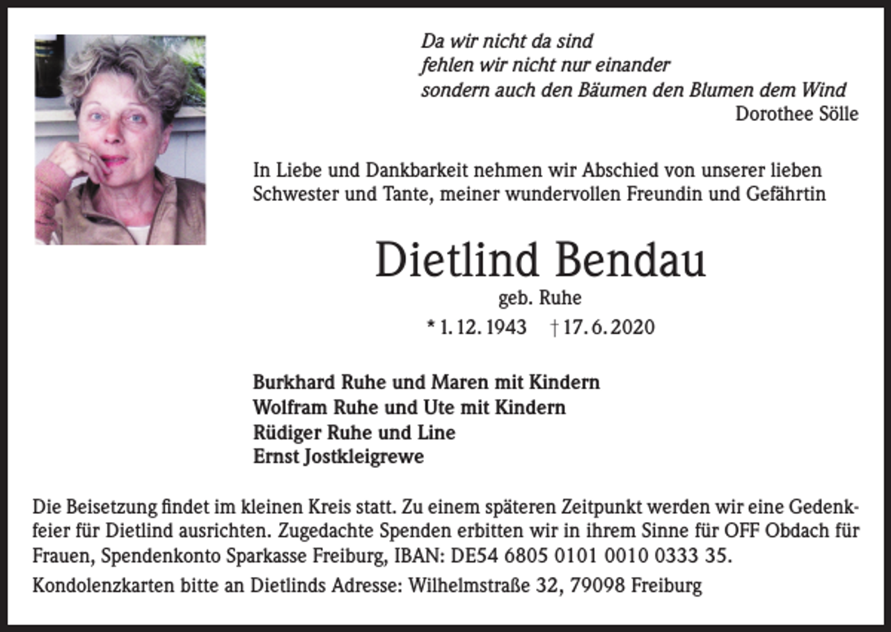 <p>Da wir nicht da sind<br />fehlen wir nicht nur einander<br />sondern auch den Bäumen den Blumen dem Wind<br />Dorothee Sölle<br />In Liebe und Dankbarkeit nehmen wir Abschied von unserer lieben<br />Schwester und Tante, meiner wundervollen Freundin und Gefährtin</p><p>Dietlind Bendau<br />geb. Ruhe<br />* 1. 12. 1943 † 17. 6. 2020</p><p>Burkhard Ruhe und Maren mit Kindern<br />Wolfram Ruhe und Ute mit Kindern<br />Rüdiger Ruhe und Line<br />Ernst Jostkleigrewe<br />Die Beisetzung findet im kleinen Kreis statt. Zu einem späteren Zeitpunkt werden wir eine Gedenkfeier für Dietlind ausrichten. Zugedachte Spenden erbitten wir in ihrem Sinne für OFF Obdach für<br />Frauen, Spendenkonto Sparkasse Freiburg, IBAN: DE54 6805 0101 001335.<br />Kondolenzkarten bitte an Dietlinds Adresse: Wilhelmstraße 32, 79098 Freiburg</p>