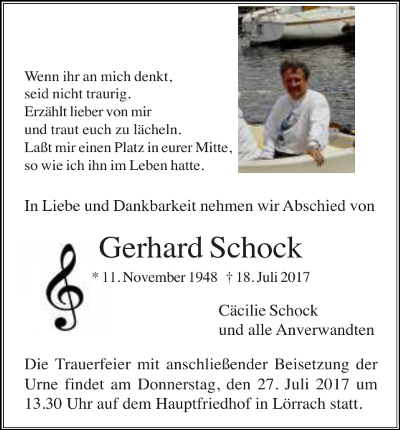 <p>Wenn ihr an mich denkt,<br />seid nicht traurig.<br />Erzählt lieber von mir<br />und traut euch zu lächeln.<br />Laßt mir einen Platz in eurer Mitte,<br />so wie ich ihn im Leben hatte.</p><p>In Liebe und Dankbarkeit nehmen wir Abschied von</p><p>Gerhard Schock<br />* 11. November 1948 † 18. Juli 2017</p><p>Cäcilie Schock<br />und alle Anverwandten<br />Die Trauerfeier mit anschließender Beisetzung der<br />Urne findet am Donnerstag, den 27. Juli 2017 um<br />13.30 Uhr auf dem Hauptfriedhof in Lörrach statt.</p>