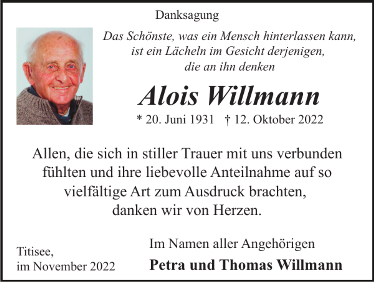 <p>Danksagung<br />Das Schönste, was ein Mensch hinterlassen kann,<br />ist ein Lächeln im Gesicht derjenigen,<br />die an ihn denken</p><p>Alois Willmann<br />* 20. Juni 1931 † 12. Oktober 2022</p><p>Allen, die sich in stiller Trauer mit uns verbunden<br />fühlten und ihre liebevolle Anteilnahme auf so<br />vielfältige Art zum Ausdruck brachten,<br />danken wir von Herzen.<br />Titisee,<br />im November 2022</p><p>Im Namen aller Angehörigen</p><p>Petra und Thomas Willmann</p>