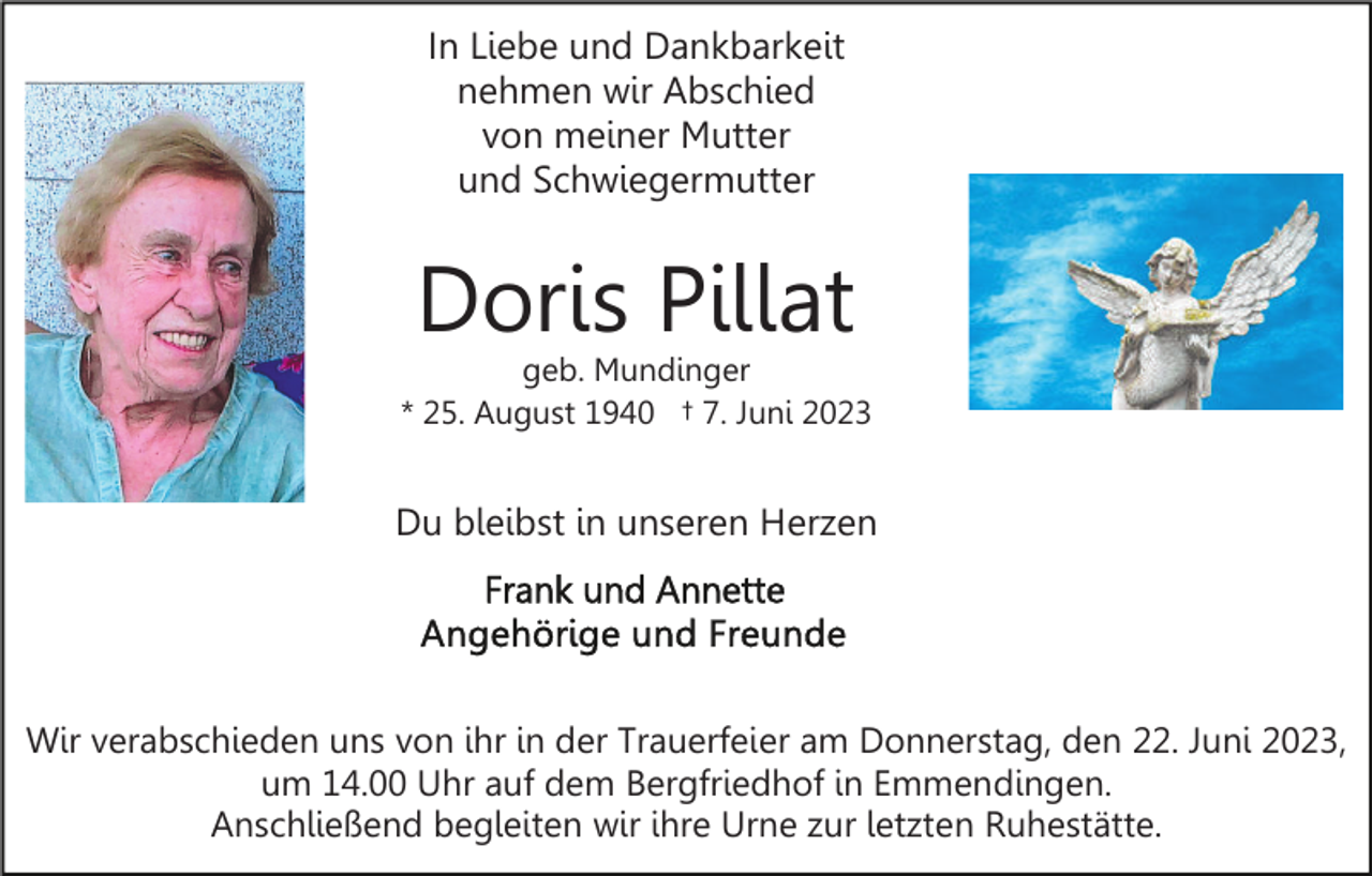 <p>In Liebe und Dankbarkeit<br />nehmen wir Abschied<br />von meiner Mutter<br />und Schwiegermutter</p><p>Doris Pillat</p><p>geb. Mundinger<br />* 25. August 1940 † 7. Juni 2023</p><p>Du bleibst in unseren Herzen</p><p>Wir verabschieden uns von ihr in der Trauerfeier am Donnerstag, den 22. Juni 2023,<br />um 14.00 Uhr auf dem Bergfriedhof in Emmendingen.<br />Anschließend begleiten wir ihre Urne zur letzten Ruhestätte.</p>