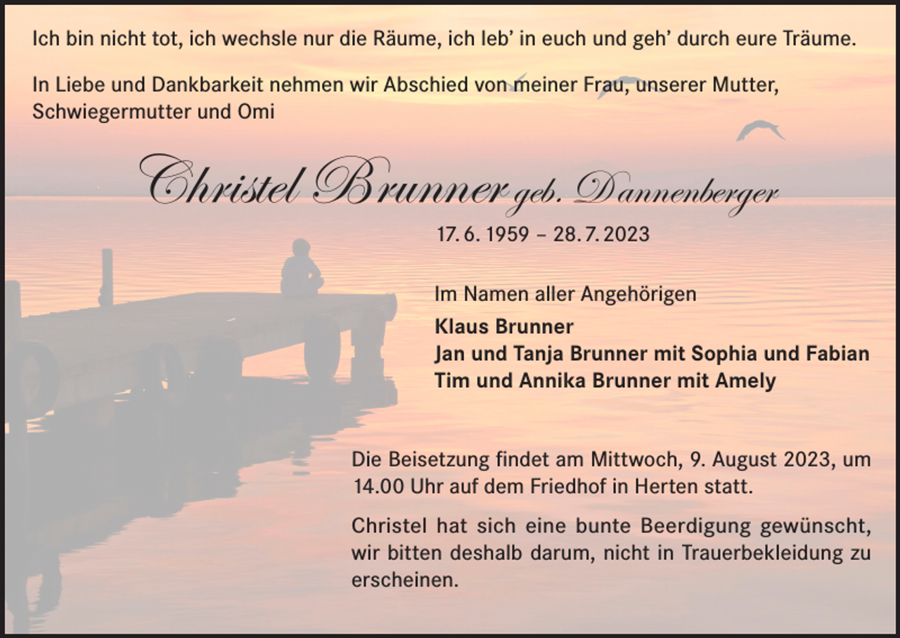 <p>Ich bin nicht tot, ich wechsle nur die Räume, ich leb’ in euch und geh’ durch eure Träume.<br />In Liebe und Dankbarkeit nehmen wir Abschied von meiner Frau, unserer Mutter,<br />Schwiegermutter und Omi</p><p>Christel Brunner geb. Dannenberger<br />17. 6. 1959 – 28. 7. 2023</p><p>Im Namen aller Angehörigen<br />Klaus Brunner<br />Jan und Tanja Brunner mit Sophia und Fabian<br />Tim und Annika Brunner mit Amely<br />Die Beisetzung findet am Mittwoch, 9. August 2023, um<br />14.00 Uhr auf dem Friedhof in Herten statt.<br />Christel hat sich eine bunte Beerdigung gewünscht,<br />wir bitten deshalb darum, nicht in Trauerbekleidung zu<br />erscheinen.</p>
