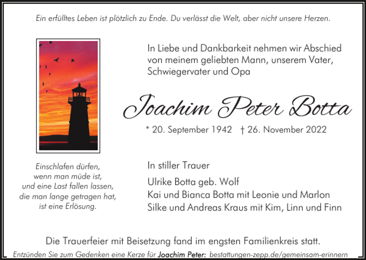 <p>Ein erfülltes Leben ist plötzlich zu Ende. Du verlässt die Welt, aber nicht unsere Herzen.</p><p>In Liebe und Dankbarkeit nehmen wir Abschied<br />von meinem geliebten Mann, unserem Vater,<br />Schwiegervater und Opa</p><p>Joachim Peter Botta<br />* 20. September 1942 † 26. November 2022</p><p>Einschlafen dürfen,<br />wenn man müde ist,<br />und eine Last fallen lassen,<br />die man lange getragen hat,<br />ist eine Erlösung.</p><p>In stiller Trauer<br />Ulrike Botta geb. Wolf<br />Kai und Bianca Botta mit Leonie und Marlon<br />Silke und Andreas Kraus mit Kim, Linn und Finn</p><p>Die Trauerfeier mit Beisetzung fand im engsten Familienkreis statt.<br />Entzünden Sie zum Gedenken eine Kerze für</p><p>bestattungen-zepp.de/gemeinsam-erinnern</p>
