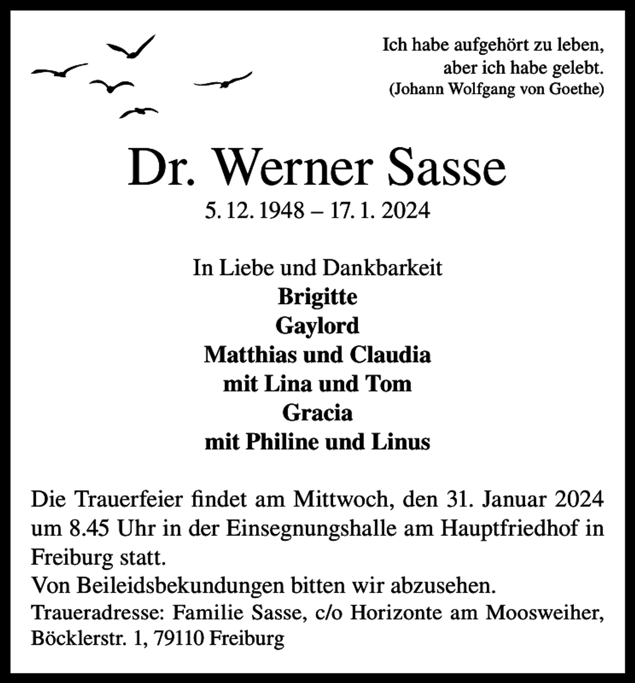 <p>Ich habe aufgehört zu leben,<br />aber ich habe gelebt.<br />(Johann Wolfgang von Goethe)</p><p>Dr. Werner Sasse<br />5. 12. 1948 – 17. 1. 2024</p><p>In Liebe und Dankbarkeit<br />Brigitte<br />Gaylord<br />Matthias und Claudia<br />mit Lina und Tom<br />Gracia<br />mit Philine und Linus<br />Die Trauerfeier findet am Mittwoch, den 31. Januar 2024<br />um 8.45 Uhr in der Einsegnungshalle am Hauptfriedhof in<br />Freiburg statt.<br />Von Beileidsbekundungen bitten wir abzusehen.<br />Traueradresse: Familie Sasse, c/o Horizonte am Moosweiher,<br />Böcklerstr. 1, 79110 Freiburg</p>