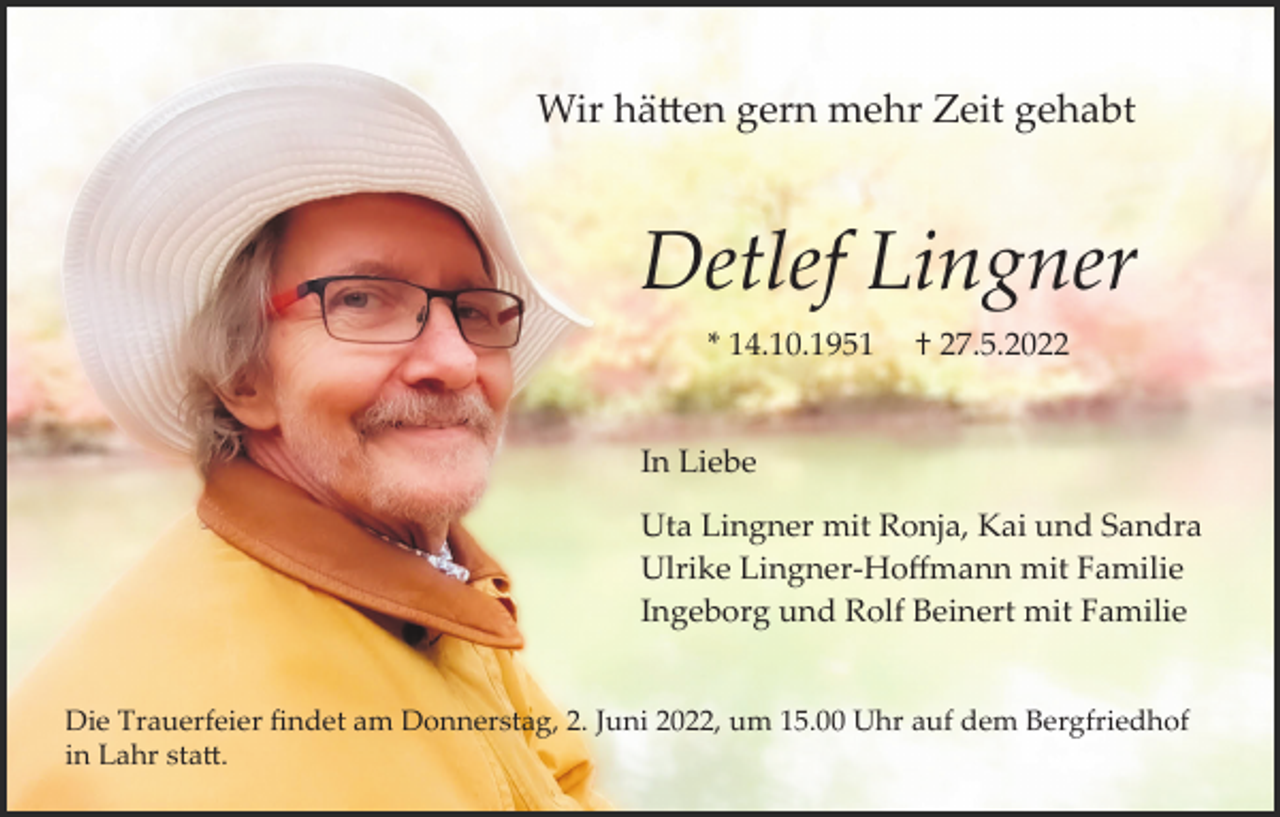 <p>Wir hä�en gern mehr Zeit gehabt</p><p>Detlef Lingner<br />* 14.10.1951</p><p>† 27.5.2022</p><p>In Liebe<br />Uta Lingner mit Ronja, Kai und Sandra<br />Ulrike Lingner­Hoﬀmann mit Familie<br />Ingeborg und Rolf Beinert mit Familie<br />Die Trauerfeier ﬁndet am Donnerstag, 2. Juni 2022, um 15.00 Uhr auf dem Bergfriedhof<br />in Lahr sta�.</p>