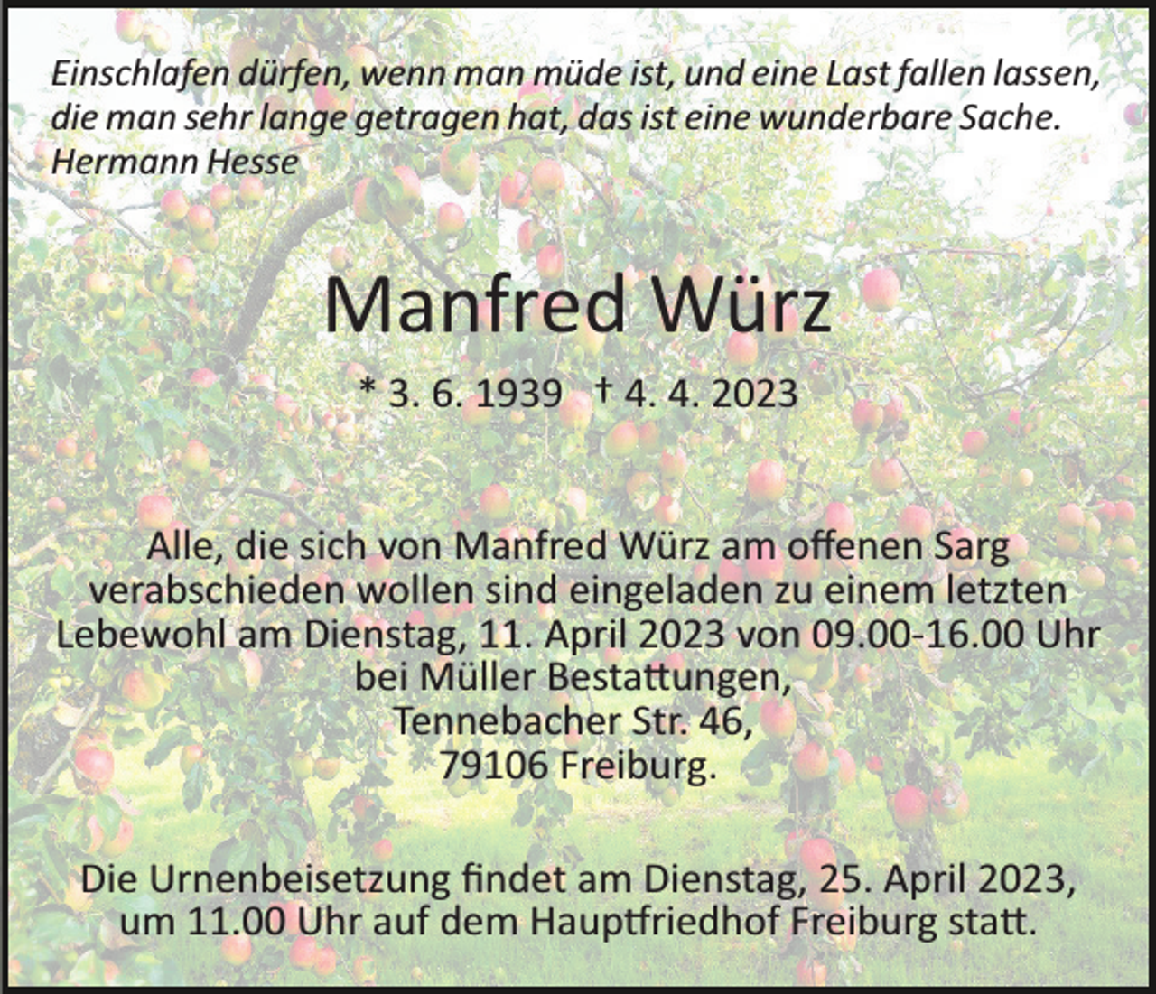 <p>Einschlafen dürfen, wenn man müde ist, und eine Last fallen lassen,<br />die man sehr lange getragen hat, das ist eine wunderbare Sache.<br />Hermann Hesse</p><p>Manfred Würz<br />* 3. 6. 1939 † 4. 4. 2023</p><p>Alle, die sich von Manfred Würz am oﬀenen Sarg<br />verabschieden wollen sind eingeladen zu einem letzten<br />Lebewohl am Dienstag, 11. April 2023 von 09.00­16.00 Uhr<br />bei Müller Besta�ungen,<br />Tennebacher Str. 46,<br />79106 Freiburg.<br />Die Urnenbeisetzung ﬁndet am Dienstag, 25. April 2023,<br />um 11.00 Uhr auf dem Haup�riedhof Freiburg sta�.</p>