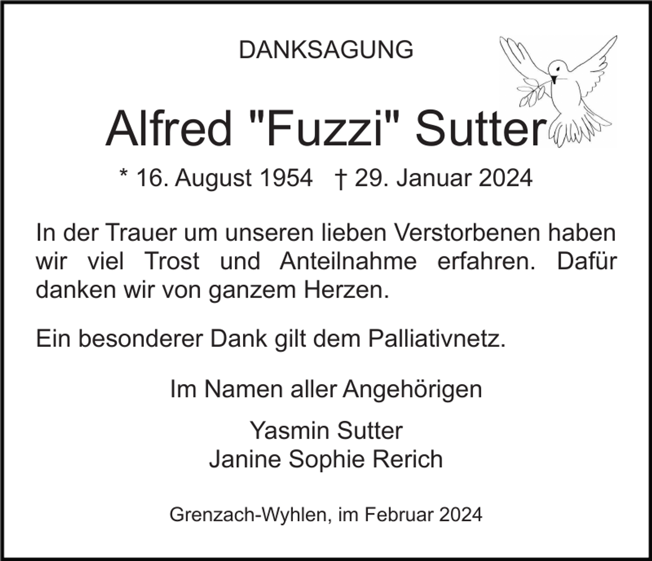 <p>DANKSAGUNG</p><p>Alfred "Fuzzi" Sutter<br />* 16. August 1954 † 29. Januar 2024<br />In der Trauer um unseren lieben Verstorbenen haben<br />wir viel Trost und Anteilnahme erfahren. Dafür<br />danken wir von ganzem Herzen.<br />Ein besonderer Dank gilt dem Palliativnetz.<br />Im Namen aller Angehörigen<br />Yasmin Sutter<br />Janine Sophie Rerich<br />Grenzach-Wyhlen, im Februar 2024</p>