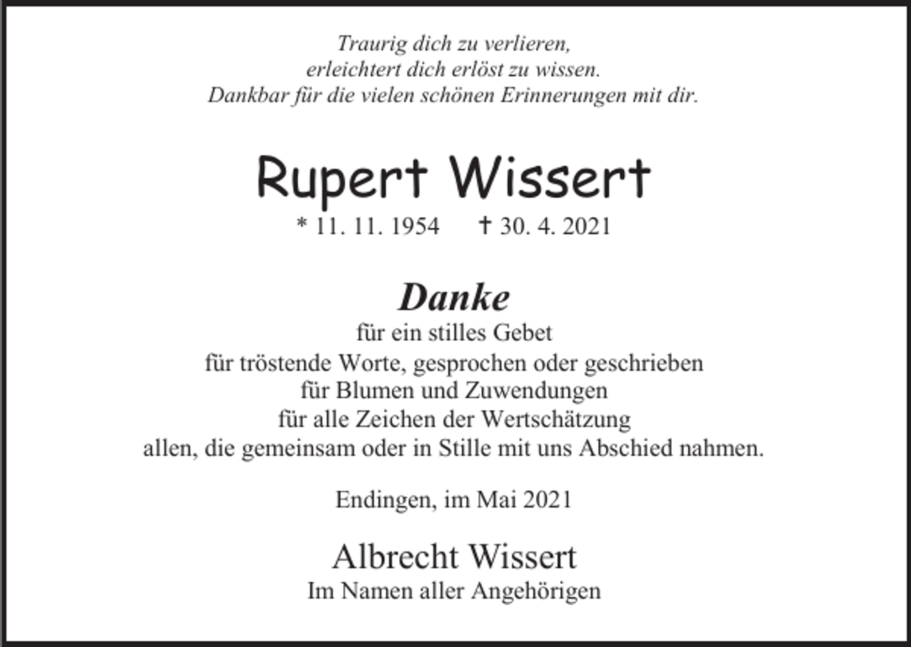 <p>Traurig dich zu verlieren,<br />erleichtert dich erlöst zu wissen.<br />Dankbar für die vielen schönen Erinnerungen mit dir.</p><p>Rupert Wissert<br />* 11. 11. 1954</p><p> 30. 4. 2021</p><p>Danke<br />für ein stilles Gebet<br />für tröstende Worte, gesprochen oder geschrieben<br />für Blumen und Zuwendungen<br />für alle Zeichen der Wertschätzung<br />allen, die gemeinsam oder in Stille mit uns Abschied nahmen.<br />Endingen, im Mai 2021</p><p>Albrecht Wissert<br />Im Namen aller Angehörigen</p>