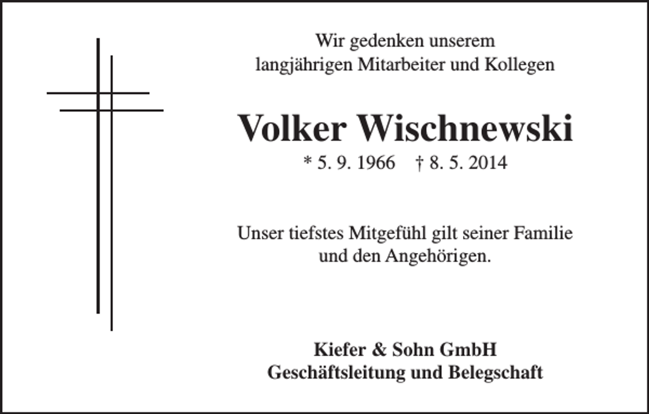 <p>Wir gedenken unserem<br />langjährigen Mitarbeiter und Kollegen</p><p>Volker Wischnewski<br />* 5. 9. 1966 † 8. 5. 2014<br />Unser tiefstes Mitgefühl gilt seiner Familie<br />und den Angehörigen.</p><p>Kiefer &amp; Sohn GmbH<br />Geschäftsleitung und Belegschaft</p>