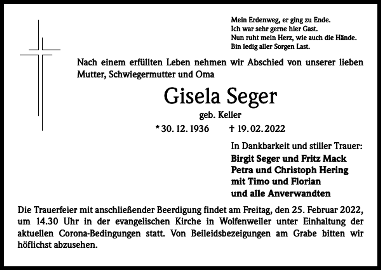 <p>Mein Erdenweg, er ging zu Ende.<br />Ich war sehr gerne hier Gast.<br />Nun ruht mein Herz, wie auch die Hände.<br />Bin ledig aller Sorgen Last.</p><p>Nach einem erfüllten Leben nehmen wir Abschied von unserer lieben<br />Mutter, Schwiegermutter und Oma</p><p>Gisela Seger</p><p>geb. Keller<br />* 30. 12. 1936 † 19. 02. 2022</p><p>In Dankbarkeit und stiller Trauer:<br />Birgit Seger und Fritz Mack<br />Petra und Christoph Hering<br />mit Timo und Florian<br />und alle Anverwandten</p><p>Die Trauerfeier mit anschließender Beerdigung findet am Freitag, den 25. Februar 2022,<br />um 14.30 Uhr in der evangelischen Kirche in Wolfenweiler unter Einhaltung der­<br />aktuellen Corona-Bedingungen statt. Von Beileidsbezeigungen am Grabe bitten wir<br />­höflichst abzusehen.</p>
