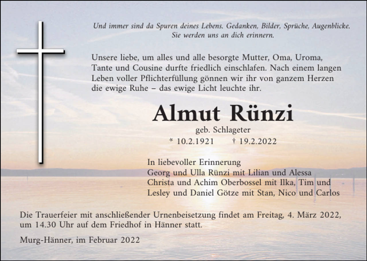 <p>Und immer sind da Spuren deines Lebens. Gedanken, Bilder, Sprüche, Augenblicke.<br />Sie werden uns an dich erinnern.</p><p>Unsere liebe, um alles und alle besorgte Mutter, Oma, Uroma,<br />Tante und Cousine durfte friedlich einschlafen. Nach einem langen<br />Leben voller Pflichterfüllung gönnen wir ihr von ganzem Herzen<br />die ewige Ruhe – das ewige Licht leuchte ihr.</p><p>Almut Rünzi<br />geb. Schlageter<br />* 10.2.1921<br />† 19.2.2022<br />In liebevoller Erinnerung<br />Georg und Ulla Rünzi mit Lilian und Alessa<br />Christa und Achim Oberbossel mit Ilka, Tim und<br />Lesley und Daniel Götze mit Stan, Nico und Carlos<br />Die Trauerfeier mit anschließender Urnenbeisetzung findet am Freitag, 4. März 2022,<br />um 14.30 Uhr auf dem Friedhof in Hänner statt.<br />Murg-Hänner, im Februar 2022</p>