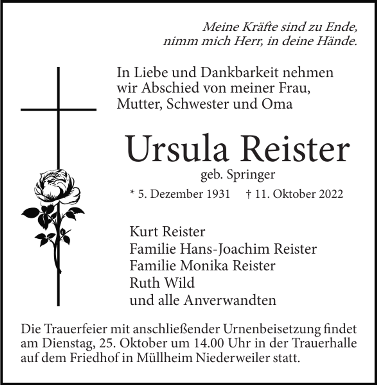 <p>Meine Kräfte sind zu Ende,<br />nimm mich Herr, in deine Hände.</p><p>In Liebe und Dankbarkeit nehmen<br />wir Abschied von meiner Frau,<br />Mutter, Schwester und Oma</p><p>Ursula Reister<br />geb. Springer</p><p>* 5. Dezember 1931</p><p>† 11. Oktober 2022</p><p>Kurt Reister<br />Familie Hans-Joachim Reister<br />Familie Monika Reister<br />Ruth Wild<br />und alle Anverwandten<br />Die Trauerfeier mit anschließender Urnenbeisetzung findet<br />am Dienstag, 25. Oktober um 14.00 Uhr in der Trauerhalle<br />auf dem Friedhof in Müllheim Niederweiler statt.</p>