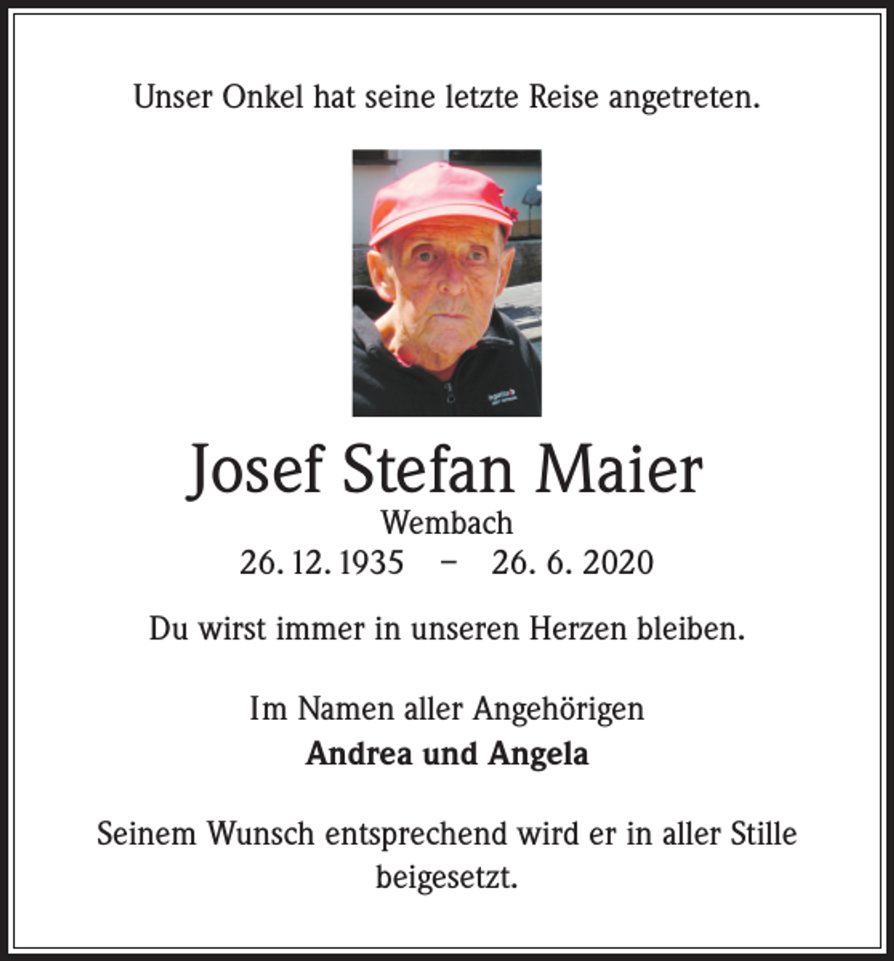 <p>Unser Onkel hat seine letzte Reise angetreten.</p><p>Josef Stefan Maier<br />Wembach<br />26. 12. 1935 – 26. 6. 2020</p><p>Du wirst immer in unseren Herzen bleiben.<br />Im Namen aller Angehörigen<br />Andrea und Angela<br />Seinem Wunsch entsprechend wird er in aller Stille<br />beigesetzt.</p>