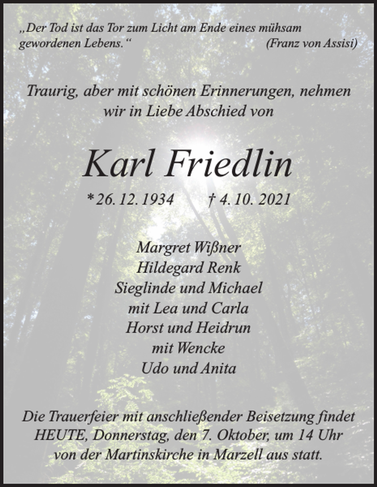 <p>„Der Tod ist das Tor zum Licht am Ende eines mühsam<br />gewordenen Lebens.“<br />(Franz von Assisi)</p><p>Traurig, aber mit schönen Erinnerungen, nehmen<br />wir in Liebe Abschied von</p><p>Karl Friedlin<br />* 26. 12. 1934 † 4. 10. 2021<br />Margret Wißner<br />Hildegard Renk<br />Sieglinde und Michael<br />mit Lea und Carla<br />Horst und Heidrun<br />mit Wencke<br />Udo und Anita<br />Die Trauerfeier mit anschließender Beisetzung findet<br />HEUTE, Donnerstag, den 7. Oktober, um 14 Uhr<br />von der Martinskirche in Marzell aus statt.</p>