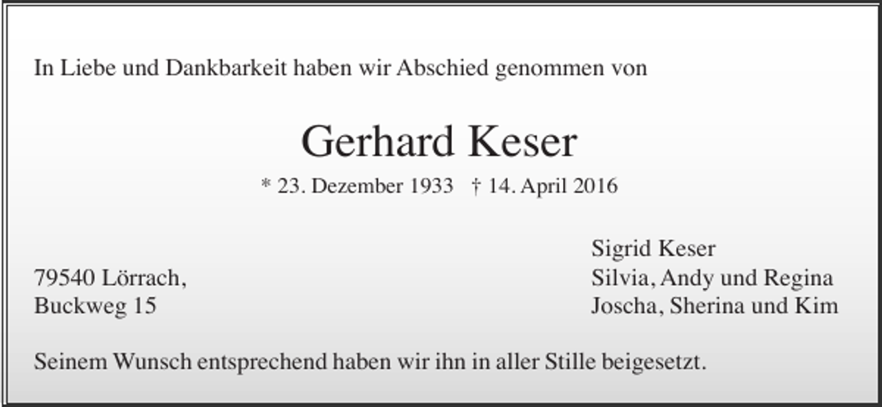 <p>In Liebe und Dankbarkeit haben wir Abschied genommen von</p><p>Gerhard Keser<br />* 23. Dezember 1933 † 14. April 2016</p><p>79540 Lörrach,<br />Buckweg 15</p><p>Sigrid Keser<br />Silvia, Andy und Regina<br />Joscha, Sherina und Kim</p><p>Seinem Wunsch entsprechend haben wir ihn in aller Stille beigesetzt.</p>