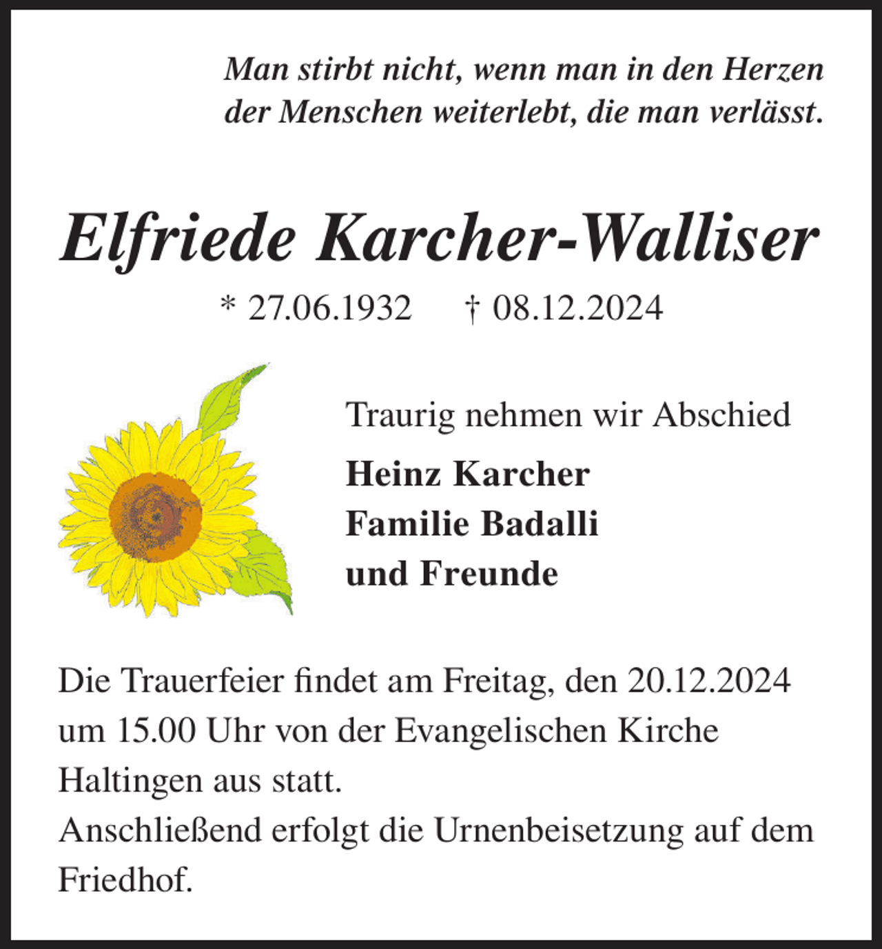 <p>Man stirbt nicht, wenn man in den Herzen<br />der Menschen weiterlebt, die man verlässt.</p><p>Elfriede Karcher-Walliser<br />* 27.06.1932</p><p>† 08.12.2024</p><p>Traurig nehmen wir Abschied<br />Heinz Karcher<br />Familie Badalli<br />und Freunde<br />Die Trauerfeier findet am Freitag, den 20.12.2024<br />um 15.00 Uhr von der Evangelischen Kirche<br />Haltingen aus statt.<br />Anschließend erfolgt die Urnenbeisetzung auf dem<br />Friedhof.</p>