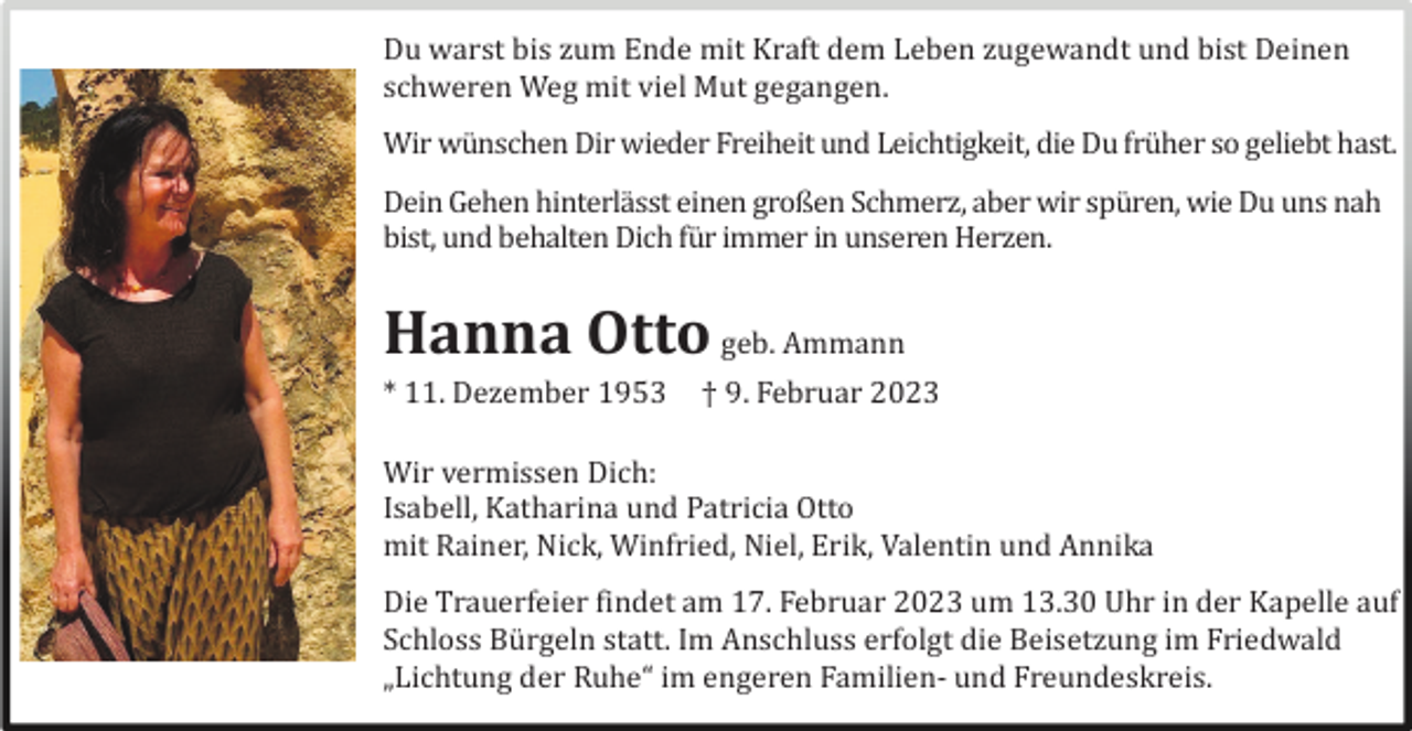 <p>Du warst bis zum Ende mit Kraft dem Leben zugewandt und bist Deinen<br />schweren Weg mit viel Mut gegangen.<br />Wir wü nschen Dir wieder Freiheit und Leichtigkeit, die Du frü her so geliebt hast.<br />Dein Gehen hinterlä sst einen großen Schmerz, aber wir spü ren, wie Du uns nah<br />bist, und behalten Dich fü r immer in unseren Herzen.</p><p>Hanna Otto geb. Ammann<br />* 11. Dezember 1953</p><p>† 9. Februar 2023</p><p>Wir vermissen Dich:<br />Isabell, Katharina und Patricia Otto<br />mit Rainer, Nick, Winfried, Niel, Erik, Valentin und Annika<br />Die Trauerfeier findet am 17. Februar 2023 um 13.30 Uhr in der Kapelle auf<br />Schloss Bü rgeln statt. Im Anschluss erfolgt die Beisetzung im Friedwald<br />„Lichtung der Ruhe“ im engeren Familien- und Freundeskreis.</p>