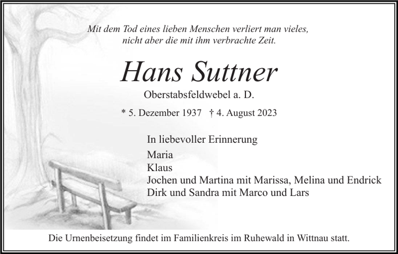 <p>Mit dem Tod eines lieben Menschen verliert man vieles,<br />nicht aber die mit ihm verbrachte Zeit.</p><p>Hans Suttner<br />Oberstabsfeldwebel a. D.<br />* 5. Dezember 1937 † 4. August 2023</p><p>In liebevoller Erinnerung<br />Maria<br />Klaus<br />Jochen und Martina mit Marissa, Melina und Endrick<br />Dirk und Sandra mit Marco und Lars</p><p>Die Urnenbeisetzung findet im Familienkreis im Ruhewald in Wittnau statt.</p>