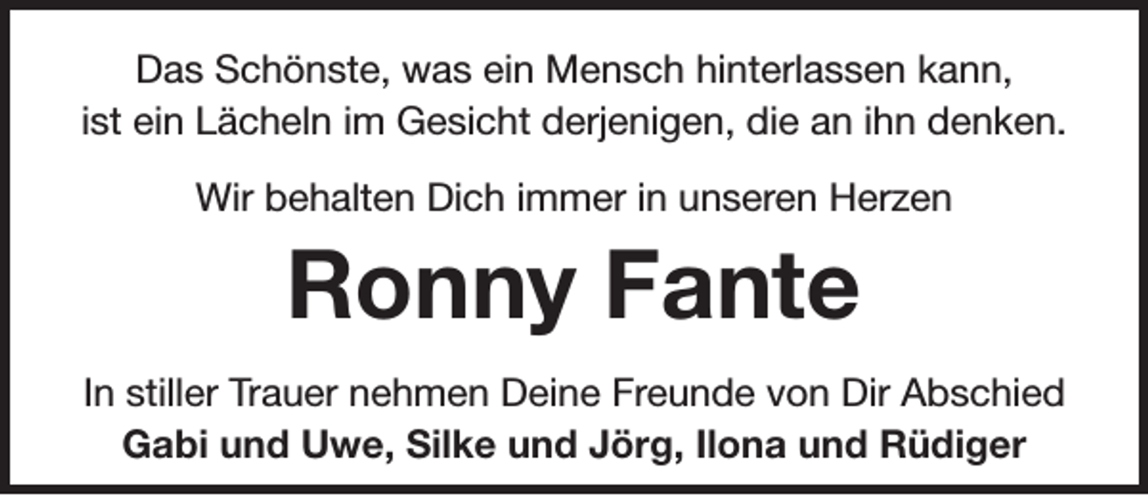 <p>Das Schönste, was ein Mensch hinterlassen kann,<br />ist ein Lächeln im Gesicht derjenigen, die an ihn denken.<br />Wir behalten Dich immer in unseren Herzen</p><p>Ronny Fante<br />In stiller Trauer nehmen Deine Freunde von Dir Abschied<br />Gabi und Uwe, Silke und Jörg, Ilona und Rüdiger</p>