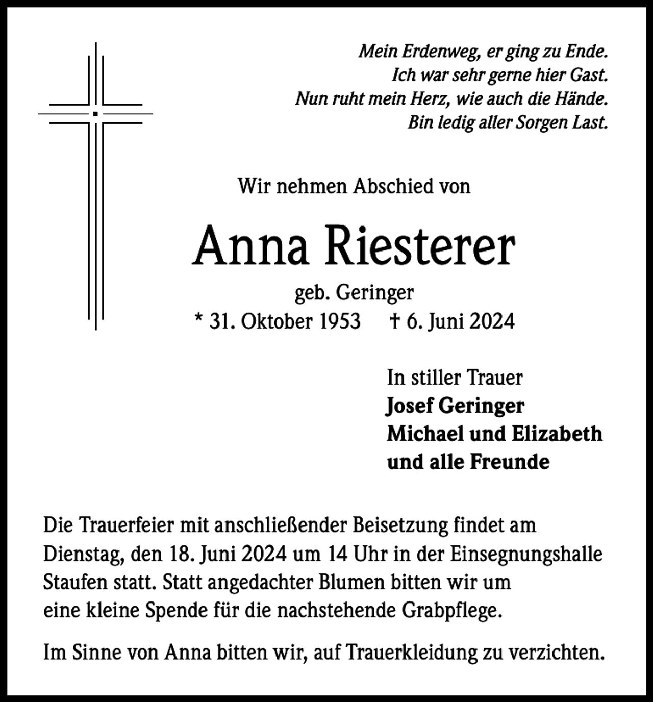 <p>Mein Erdenweg, er ging zu Ende.<br />Ich war sehr gerne hier Gast.<br />Nun ruht mein Herz, wie auch die Hände.<br />Bin ledig aller Sorgen Last.</p><p>Wir nehmen Abschied von</p><p>Anna Riesterer<br />geb. Geringer<br />* 31. Oktober 1953 † 6. Juni 2024</p><p>In stiller Trauer<br />Josef Geringer<br />Michael und Elizabeth<br />und alle Freunde<br />Die Trauerfeier mit anschließender Beisetzung findet am<br />Dienstag, den 18. Juni 2024 um 14 Uhr in der Einsegnungshalle<br />Staufen statt. Statt angedachter Blumen bitten wir um<br />eine kleine Spende für die nachstehende Grabpflege.<br />Im Sinne von Anna bitten wir, auf Trauerkleidung zu verzichten.</p>