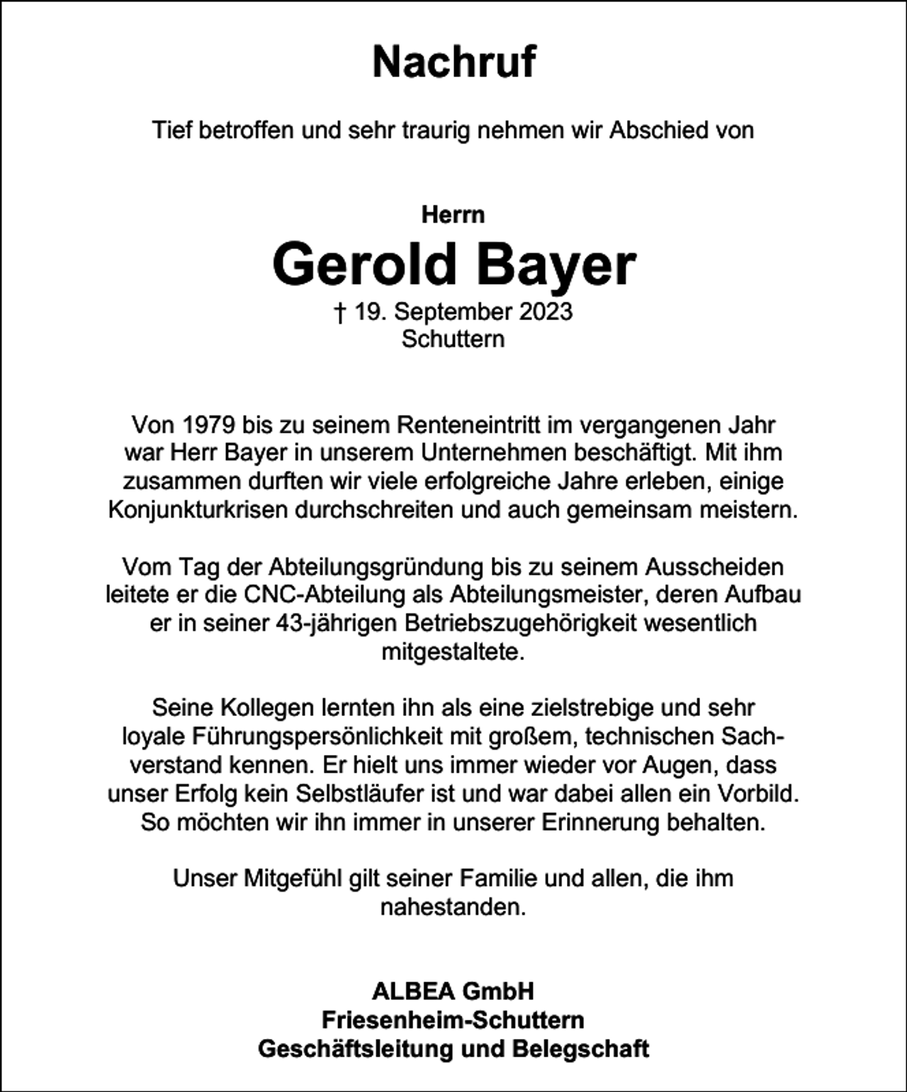 <p>Nachruf<br />Tief betroffen und sehr traurig nehmen wir Abschied von</p><p>Herrn</p><p>Gerold Bayer<br />† 19. September 2023<br />Schuttern</p><p>Von 1979 bis zu seinem Renteneintritt im vergangenen Jahr<br />war Herr Bayer in unserem Unternehmen beschäftigt. Mit ihm<br />zusammen durften wir viele erfolgreiche Jahre erleben, einige<br />Konjunkturkrisen durchschreiten und auch gemeinsam meistern.<br />Vom Tag der Abteilungsgründung bis zu seinem Ausscheiden<br />leitete er die CNC-Abteilung als Abteilungsmeister, deren Aufbau<br />er in seiner 43-jährigen Betriebszugehörigkeit wesentlich<br />mitgestaltete.<br />Seine Kollegen lernten ihn als eine zielstrebige und sehr<br />loyale Führungspersönlichkeit mit großem, technischen Sachverstand kennen. Er hielt uns immer wieder vor Augen, dass<br />unser Erfolg kein Selbstläufer ist und war dabei allen ein Vorbild.<br />So möchten wir ihn immer in unserer Erinnerung behalten.<br />Unser Mitgefühl gilt seiner Familie und allen, die ihm<br />nahestanden.</p><p>ALBEA GmbH<br />Friesenheim-Schuttern<br />Geschäftsleitung und Belegschaft</p>