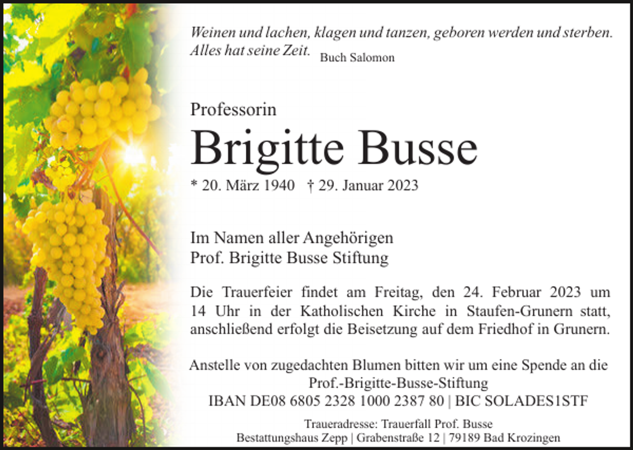 <p>Weinen und lachen, klagen und tanzen, geboren werden und sterben.<br />Alles hat seine Zeit. Buch Salomon</p><p>Professorin</p><p>Brigitte Busse<br />* 20. März 1940 † 29. Januar 2023</p><p>Im Namen aller Angehörigen<br />Prof. Brigitte Busse Stiftung<br />Die Trauerfeier findet am Freitag, den 24. Februar 2023 um<br />14 Uhr in der Katholischen Kirche in Staufen-Grunern statt,<br />anschließend erfolgt die Beisetzung auf dem Friedhof in Grunern.<br />Anstelle von zugedachten Blumen bitten wir um eine Spende an die<br />Prof.-Brigitte-Busse-Stiftung<br />IBAN DE08 6805 2328 1000 2387 80 | BIC SOLADES1STF<br />Traueradresse: Trauerfall Prof. Busse<br />Bestattungshaus Zepp | Grabenstraße 12 | 79189 Bad Krozingen</p>