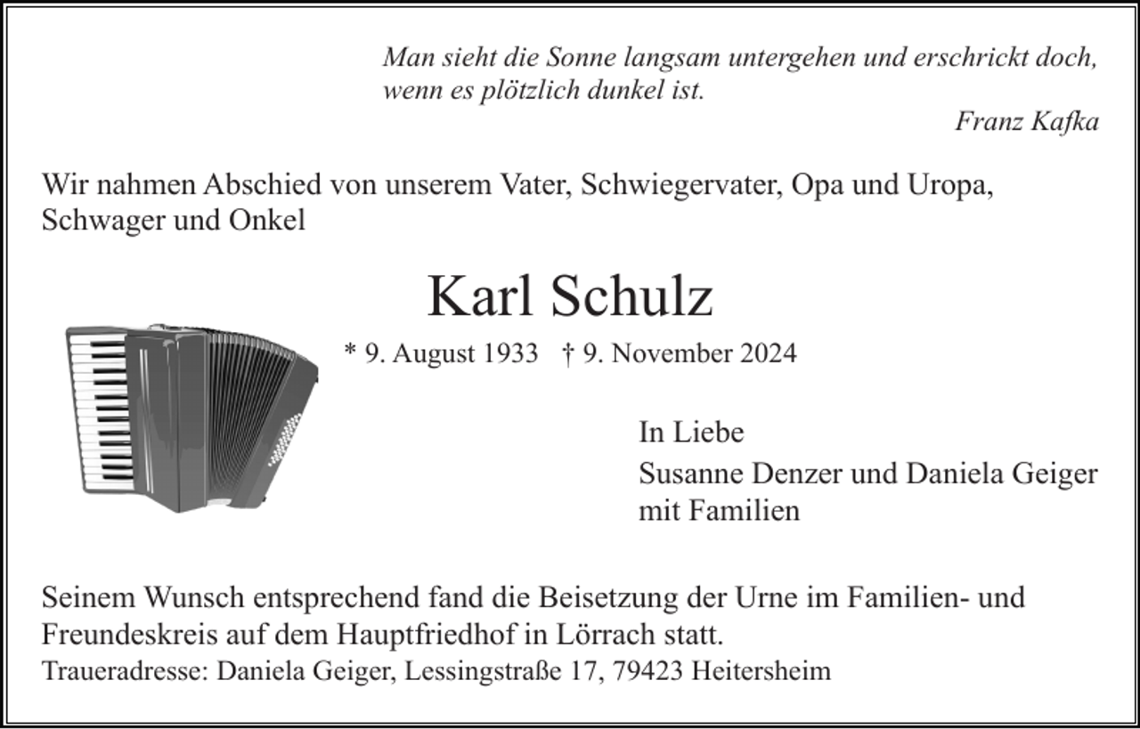 <p>Man sieht die Sonne langsam untergehen und erschrickt doch,<br />wenn es plötzlich dunkel ist.<br />Franz Kafka</p><p>Wir nahmen Abschied von unserem Vater, Schwiegervater, Opa und Uropa,<br />Schwager und Onkel</p><p>Karl Schulz<br />* 9. August 1933 † 9. November 2024</p><p>In Liebe<br />Susanne Denzer und Daniela Geiger<br />mit Familien<br />Seinem Wunsch entsprechend fand die Beisetzung der Urne im Familien- und<br />Freundeskreis auf dem Hauptfriedhof in Lörrach statt.<br />Traueradresse: Daniela Geiger, Lessingstraße 17, 79423 Heitersheim</p>