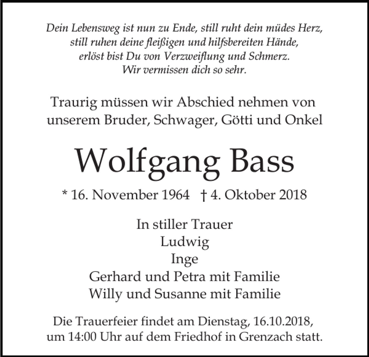 <p>Dein Lebensweg ist nun zu Ende, still ruht dein müdes Herz,<br />still ruhen deine fleißigen und hilfsbereiten Hände,<br />erlöst bist Du von Verzweiflung und Schmerz.<br />Wir vermissen dich so sehr.</p><p>Traurig müssen wir Abschied nehmen von<br />unserem Bruder, Schwager, Götti und Onkel</p><p>Wolfgang Bass<br />* 16. November 1964 † 4. Oktober 2018<br />In stiller Trauer<br />Ludwig<br />Inge<br />Gerhard und Petra mit Familie<br />Willy und Susanne mit Familie<br />Die Trauerfeier findet am Dienstag, 16.10.2018,<br />um 14:00 Uhr auf dem Friedhof in Grenzach statt.</p>