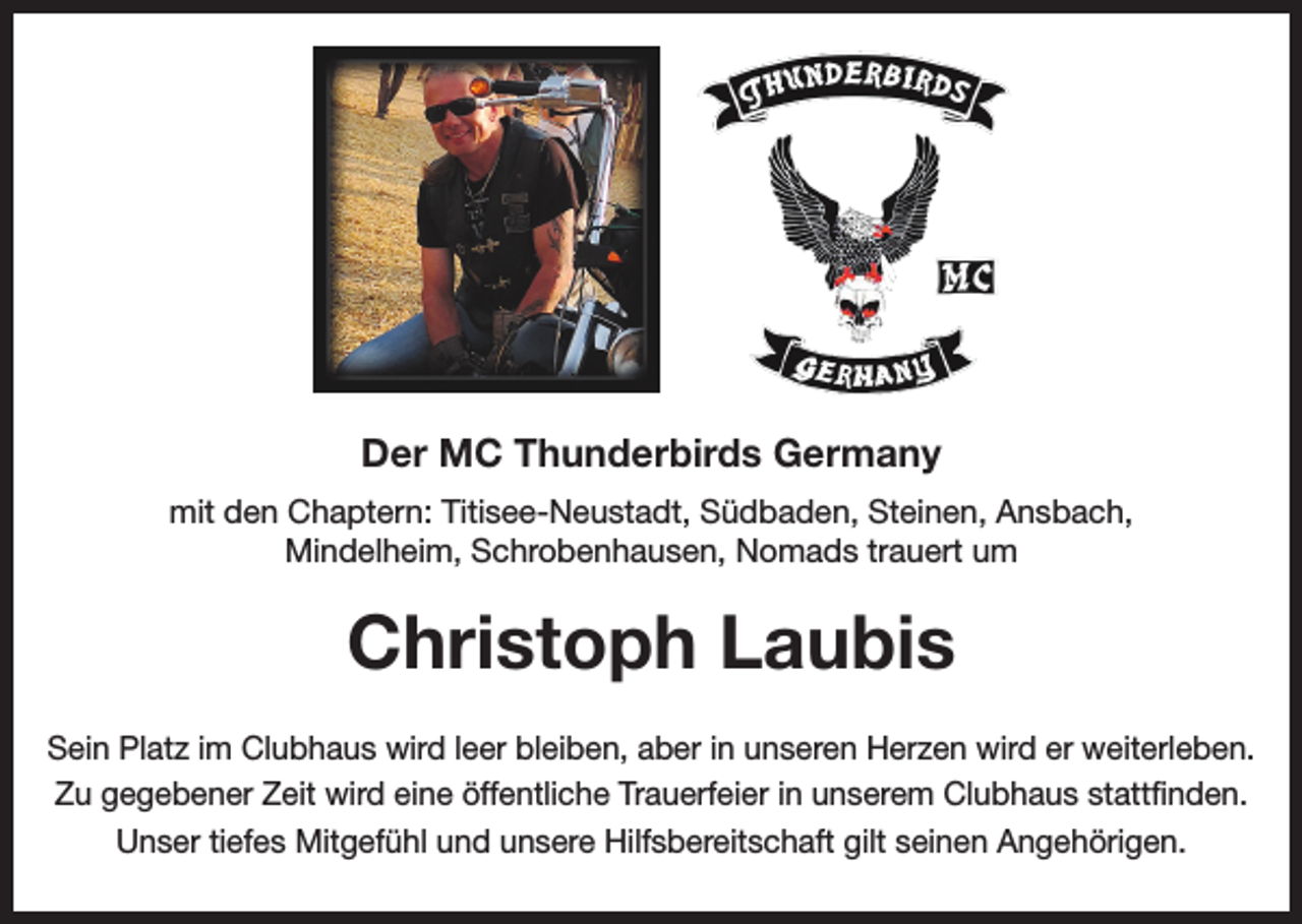 <p>Der MC Thunderbirds Germany<br />mit den Chaptern: Titisee-Neustadt, Südbaden, Steinen, Ansbach,<br />Mindelheim, Schrobenhausen, Nomads trauert um</p><p>Christoph Laubis<br />Sein Platz im Clubhaus wird leer bleiben, aber in unseren Herzen wird er weiterleben.<br />Zu gegebener Zeit wird eine öffentliche Trauerfeier in unserem Clubhaus stattfinden.<br />Unser tiefes Mitgefühl und unsere Hilfsbereitschaft gilt seinen Angehörigen.</p>