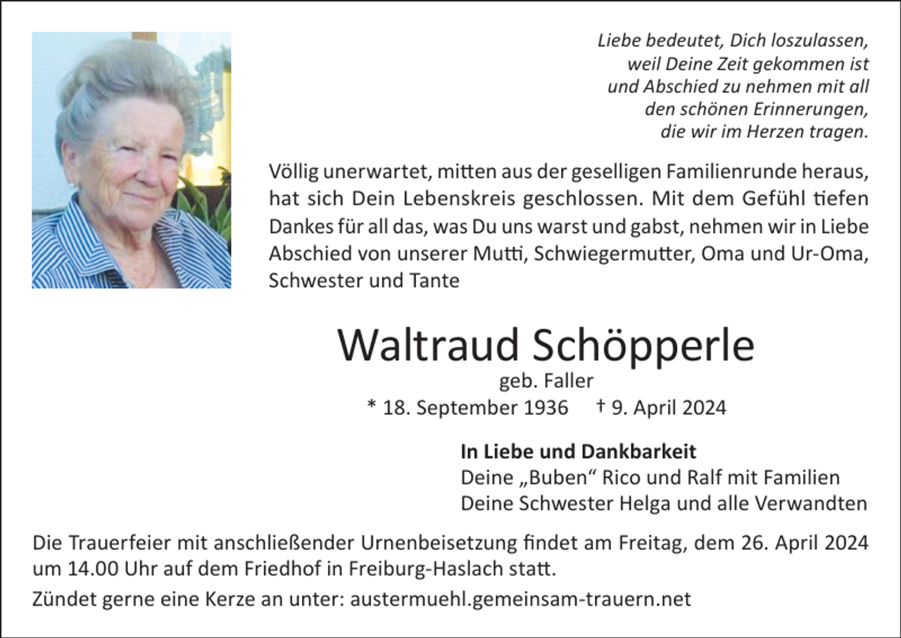 <p>Liebe bedeutet, Dich loszulassen,<br />weil Deine Zeit gekommen ist<br />und Abschied zu nehmen mit all<br />den schönen Erinnerungen,<br />die wir im Herzen tragen.</p><p>Völlig unerwartet, mitten aus der geselligen Familienrunde heraus,<br />hat sich Dein Lebenskreis geschlossen. Mit dem Gefühl tiefen<br />Dankes für all das, was Du uns warst und gabst, nehmen wir in Liebe<br />Abschied von unserer Mutti, Schwiegermutter, Oma und Ur-Oma,<br />Schwester und Tante</p><p>Waltraud Schöpperle<br />geb. Faller<br />* 18. September 1936 † 9. April 2024</p><p>In Liebe und Dankbarkeit<br />Deine „Buben“ Rico und Ralf mit Familien<br />Deine Schwester Helga und alle Verwandten<br />Die Trauerfeier mit anschließender Urnenbeisetzung findet am Freitag, dem 26. April 2024<br />um 14.00 Uhr auf dem Friedhof in Freiburg-Haslach statt.<br />Zündet gerne eine Kerze an unter: austermuehl.gemeinsam-trauern.net</p>