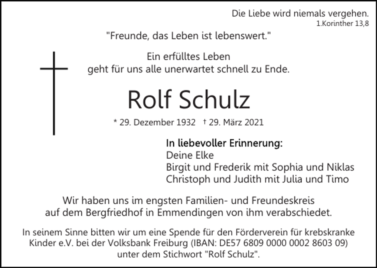 <p>Die Liebe wird niemals vergehen.<br />1.Korinther 13,8</p><p>"Freunde, das Leben ist lebenswert."<br />Ein erfülltes Leben<br />geht für uns alle unerwartet schnell zu Ende.</p><p>Rolf Schulz<br />* 29. Dezember 1932 † 29. März 2021</p><p>Deine Elke<br />Birgit und Frederik mit Sophia und Niklas<br />Christoph und Judith mit Julia und Timo<br />Wir haben uns im engsten Familien- und Freundeskreis<br />auf dem Bergfriedhof in Emmendingen von ihm verabschiedet.<br />In seinem Sinne bitten wir um eine Spende für den Förderverein für krebskranke<br />Kinder e.V. bei der Volksbank Freiburg (IBAN: DE57 6809 02 8603 09)<br />unter dem Stichwort "Rolf Schulz".</p>