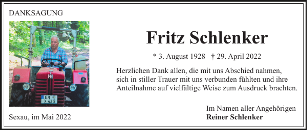 <p>DANKSAGUNG</p><p>Fritz Schlenker<br />* 3. August 1928 † 29. April 2022<br />Herzlichen Dank allen, die mit uns Abschied nahmen,<br />sich in stiller Trauer mit uns verbunden fühlten und ihre<br />Anteilnahme auf vielfältige Weise zum Ausdruck brachten.</p><p>Sexau, im Mai 2022</p><p>Im Namen aller Angehörigen<br />Reiner Schlenker</p>