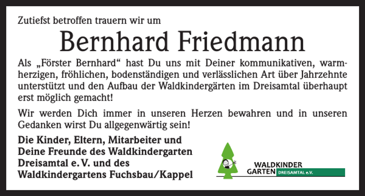 <p>Zutiefst betroffen trauern wir um</p><p>Bernhard Friedmann</p><p>Als „Förster Bernhard“ hast Du uns mit Deiner kommunikativen, warm­<br />herzigen, fröhlichen, bodenständigen und verlässlichen Art über Jahrzehnte<br />unterstützt und den Aufbau der Waldkindergärten im Dreisamtal überhaupt<br />erst möglich gemacht!<br />Wir werden Dich immer in unseren Herzen bewahren und in unseren<br />­Gedanken wirst Du allgegenwärtig sein!<br />Die Kinder, Eltern, Mitarbeiter und<br />Deine Freunde des Waldkindergarten<br />Dreisamtal e. V. und des<br />Waldkindergartens Fuchsbau/Kappel</p>